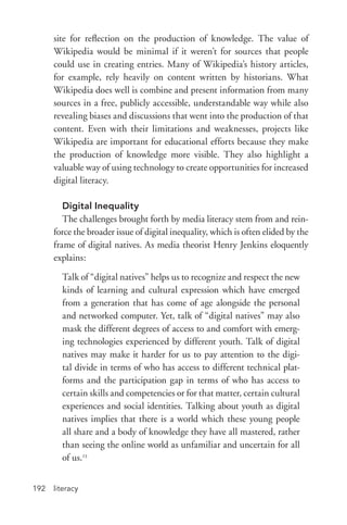literacy192
site for reflection on the production of knowledge. The value of
Wikipedia would be minimal if it weren’t for sources that people
could use in creating entries. Many of Wikipedia’s history articles,
for example, rely heavily on content written by historians. What
Wikipedia does well is combine and present information from many
sources in a free, publicly accessible, understandable way while also
revealing biases and discussions that went into the production of that
content. Even with their limitations and weaknesses, projects like
Wikipedia are important for educational efforts because they make
the production of knowledge more visible. They also highlight a
valuable way of using technology to create opportunities for increased
digital literacy.
Digital Inequality
The challenges brought forth by media literacy stem from and rein-
force the broader issue of digital inequality, which is often elided by the
frame of digital natives. As media theorist Henry Jenkins eloquently
explains:
Talk of “digital natives” helps us to recognize and respect the new
kinds of learning and cultural expression which have emerged
from a generation that has come of age alongside the personal
and networked computer. Yet, talk of “digital natives” may also
mask the different degrees of access to and comfort with emerg-
ing technologies experienced by different youth. Talk of digital
natives may make it harder for us to pay attention to the digi-
tal divide in terms of who has access to different technical plat-
forms and the participation gap in terms of who has access to
certain skills and competencies or for that matter, certain cultural
experiences and social identities. Talking about youth as digital
natives implies that there is a world which these young people
all share and a body of knowledge they have all mastered, rather
than seeing the online world as unfamiliar and uncertain for all
of us.23
 