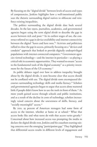 literacy 193
By focusing on the “digital divide” between levels of access and types
of competencies, Jenkins highlights how a well-­intentioned public
uses the rhetoric surrounding digital natives to obfuscate and rein-
force existing inequalities.
The politics surrounding the digital divide date back several
decades. In the late 1990s, journalists, academics, and governmental
agencies began using the term digital divide to describe the gap in
access between rich and poor.24
In its earliest stages of use, the con-
struct referred to a gap in device availability and internet connectivity
between the digital “haves and have nots.”25
Activists and politicians
rallied to close the gap in access, primarily focusing on a “devices and
conduits” approach that looked to provide digitally underprivileged
populations with internet-­connected computers.26
Government agen-
cies viewed technology—and the internet in particular—as playing a
critical role in economic opportunities. They wanted to ensure “access
to the fundamental tools of the digital economy” as a priority invest-
ment for the future of the US economy.27
As public debates raged over how to address inequality brought
about by the digital divide, it soon became clear that access should
not be conflated with use. The digital divide soon encompassed dis-
courses surrounding technology skills and media literacy.28
Scholars
and governmental agencies began to argue that access alone mattered
little if people didn’t know how to use the tools in front of them.29
As
more youth gained access through schools and public institutions,
and as a result of the decline in costs of technology, scholars increas-
ingly raised concern about the unevenness of skills, literacy, and
“socially meaningful” access.30
By 2011, 95 percent of American teenagers had some form of
access to the internet, whether at home or at school.31
What that
access looks like and what teens do with that access varies greatly.32
Concerned about how increased access was prompting the media to
declare the digital divide over, Jenkins and his coauthors starting rais-
ing concerns over the emerging “participation gap.” They highlighted
that differential access results in different levels of engagement and
 