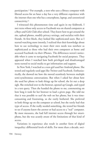 literacy194
participation.33
For example, a teen who uses a library computer with
filtered access for an hour a day has a very different experience with
the internet than one who has a smartphone, laptop, and unrestricted
connectivity.34
I witnessed this phenomenon time and again in my fieldwork. I
met teens whose only access to Facebook was on shared computers at
a Boys and Girls Club after school. They knew how to get around the
site, upload photos, modify privacy settings, and socialize with their
friends. At first blush, they looked like sophisticated users. But as I
started watching more intently, I realized that their knowledge about
how to use technology to meet their own needs was nowhere as
sophisticated as those who had their own computers at home and
accessed Facebook via their iPhones. The differences weren’t notice-
able when it came to navigating Facebook for social purposes. They
appeared when I watched how both privileged and disadvantaged
teens turned to social media to get information and support.
In New York, I watched as a teen girl used her Android phone. She
texted and regularly used apps like Twitter and Facebook. Enthusias-
tically, she showed me how she moved seamlessly between multiple
semi-­synchronous conversations. But when I asked her about how
she used her phone to look things up for school, she let out a deep
sigh. She switched over to the browser, opened up Google, and typed
in a test query. Then she handed the phone to me, commenting on
how long it took for her browser to load a given page. She told me
that it was possible to surf the web on her phone, but it was time-­
consuming and frustrating, so she rarely bothered. She preferred
to look things up on the computer at school, but she rarely had that
type of access. If she really needed something, she texted her friends
to see if anyone knew the answer or had access to a “real” computer.
By most measures, she had full internet access through her smart-
phone, but she was acutely aware of the limitations of that kind of
access.
Variations in experience also result in another form of digital
inequality: differential levels of skills. For more than a decade, soci-
 