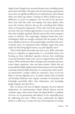 literacy 195
ologist Eszter Hargittai has surveyed internet users, including youth,
about their web skills.35
She shows that far from being a generational
issue, there are significant differences in media literacy and technical
skills even within age cohorts. Variation in skills is linked in part to
differences in access to computers. On one end of the spectrum,
those teens who have their own laptops and smart phones often
access the internet wherever they go for everything from fashion
advice to homework assignments. At the other end of the spectrum
are teens who have limited opportunities to access the internet and
then only in highly regulated, filtered contexts like school computer
centers or libraries. Not surprisingly, Hargittai found that teens’
technological skills are strongly correlated with the quality of their
access. Quality of access is, also unsurprisingly, correlated with socio-
economic status. As mentioned earlier, Hargittai argues that many
youth, far from being digital natives, are quite digitally naive.36
There is little doubt that youth must have access, skills, and media
literacy to capitalize on opportunities in a networked society, but
focusing on these individual capacities obscures how underlying
structural formations shape teens’ access to opportunities and infor-
mation. When information flows through social networks and inter-
action shapes experience, who you know matters. Youth who are
surrounded by highly sophisticated technical peers are far more likely
to develop technical skills themselves. In communities where techni-
cal wherewithal is neither valued nor normative, teens are far less
likely to become digitally savvy. As media scholars Kate Crawford
and Penelope Robinson have argued, networks of association and
knowledge powerfully affect what information and knowledge
people integrate into their lives.37
How we picture the issue of digital inequality also has political
implications. As communication scholar Dmitry Epstein and his
coauthors argue, when society frames the digital divide as a problem
of access, we see government and industry as the responsible party
for addressing the issue.38
When society understands the digital
divide as a skills issue, we place the onus of learning how to manage
 