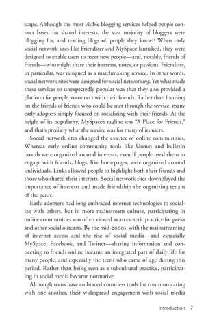 introduction 7
scape. Although the most visible blogging services helped people con-
nect based on shared interests, the vast majority of bloggers were
blogging for, and reading blogs of, people they knew.4
When early
social network sites like Friendster and MySpace launched, they were
designed to enable users to meet new people—and, notably, friends of
friends—who might share their interests, tastes, or passions. Friendster,
in particular, was designed as a matchmaking service. In other words,
social network sites were designed for social networking. Yet what made
these services so unexpectedly popular was that they also provided a
platform for people to connect with their friends. Rather than focusing
on the friends of friends who could be met through the service, many
early adopters simply focused on socializing with their friends. At the
height of its popularity, MySpace’s tagline was “A Place for Friends,”
and that’s precisely what the service was for many of its users.
Social network sites changed the essence of online communities.
Whereas early online community tools like Usenet and bulletin
boards were organized around interests, even if people used them to
engage with friends, blogs, like homepages, were organized around
individuals. Links allowed people to highlight both their friends and
those who shared their interests. Social network sites downplayed the
importance of interests and made friendship the organizing tenant
of the genre.
Early adopters had long embraced internet technologies to social-
ize with others, but in more mainstream culture, participating in
online communities was often viewed as an esoteric practice for geeks
and other social outcasts. By the mid-­2000s, with the mainstreaming
of internet access and the rise of social media—and especially
MySpace, Facebook, and Twitter—sharing information and con-
necting to friends online became an integrated part of daily life for
many people, and especially the teens who came of age during this
period. Rather than being seen as a subcultural practice, participat-
ing in social media became normative.
Although teens have embraced countless tools for communicating
with one another, their widespread engagement with social media
 