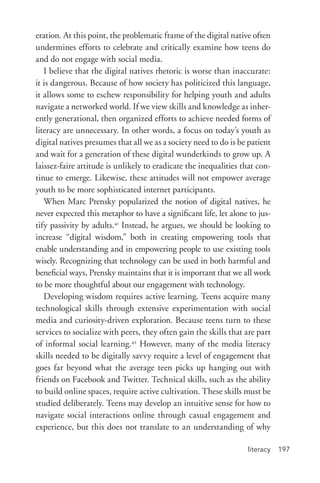 literacy 197
eration. At this point, the problematic frame of the digital native often
undermines efforts to celebrate and critically examine how teens do
and do not engage with social media.
I believe that the digital natives rhetoric is worse than inaccurate:
it is dangerous. Because of how society has politicized this language,
it allows some to eschew responsibility for helping youth and adults
navigate a networked world. If we view skills and knowledge as inher-
ently generational, then organized efforts to achieve needed forms of
literacy are unnecessary. In other words, a focus on today’s youth as
digital natives presumes that all we as a society need to do is be patient
and wait for a generation of these digital wunderkinds to grow up. A
laissez-­faire attitude is unlikely to eradicate the inequalities that con-
tinue to emerge. Likewise, these attitudes will not empower average
youth to be more sophisticated internet participants.
When Marc Prensky popularized the notion of digital natives, he
never expected this metaphor to have a significant life, let alone to jus-
tify passivity by adults.41
Instead, he argues, we should be looking to
increase “digital wisdom,” both in creating empowering tools that
enable understanding and in empowering people to use existing tools
wisely. Recognizing that technology can be used in both harmful and
beneficial ways, Prensky maintains that it is important that we all work
to be more thoughtful about our engagement with technology.
Developing wisdom requires active learning. Teens acquire many
technological skills through extensive experimentation with social
media and curiosity-­driven exploration. Because teens turn to these
services to socialize with peers, they often gain the skills that are part
of informal social learning.42
However, many of the media literacy
skills needed to be digitally savvy require a level of engagement that
goes far beyond what the average teen picks up hanging out with
friends on Facebook and Twitter. Technical skills, such as the ability
to build online spaces, require active cultivation. These skills must be
studied deliberately. Teens may develop an intuitive sense for how to
navigate social interactions online through casual engagement and
experience, but this does not translate to an understanding of why
 