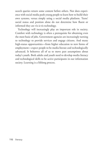 literacy198
search queries return some content before others. Nor does experi-
ence with social media push young people to learn how to build their
own systems, versus simply using a social media platform. Teens’
social status and position alone do not determine how fluent or
informed they are vis-­à-­vis technology.
Technology will increasingly play an important role in society.
Comfort with technology is often a prerequisite for obtaining even
the most basic of jobs. Government agencies are increasingly turning
to technology to provide services and engage citizens. And many
high-­status opportunities—from higher education to new forms of
employment—expect people to be media literate and technologically
advanced. It behooves all of us to move past assumptions about
today’s youth. Both adults and youth need to develop media literacy
and technological skills to be active participants in our information
society. Learning is a lifelong process.
 