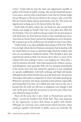 searching for a public of their own200
twelve.” Emily told me that she takes any opportunity possible to
gather with friends in public settings. She attends basketball games,
track meets, and any other school sports event that her friends might
attend. She goes to the movies whenever she can get a ride, even if the
film her friends choose doesn’t particularly excite her. She wants the
opportunity to hang out in the theater before the show.
Emily looks for places where she can hang out, joke around with
friends, and simply be herself. Park City is one place that offers her
this freedom. That very mall was the go-­to place for my peer group as
well. Back then, we never had any money to buy anything more luxu-
rious than an Auntie Anne’s pretzel, but shopping was never the point.
We wanted to go to the mall because the people we knew went there.
Unlike Emily, I was often forbidden from going to Park City. When
I was in high school, the local business community had teamed up with
the school district to create an alternative high school for students who
were not succeeding in traditional schools. They decided to place this
experimental school at Park City because that’s where so many of the
students they were seeking to attract were hanging out. Those kids—
and, by extension, the mall—had a bad reputation for violence, truancy,
and delinquency more generally. Park City has changed tremendously
in the twenty years since that school first opened; it is now considered
an upscale establishment with both midrange and high-­end brands.
Although Emily and her friends meet up at the food court, the presence
of teenagers there pales in comparison to what I remember growing up.
Whenever I go home, I’m always surprised at how pristine, respectable,
and boring Park City feels. As I talked with other teens in the area, I
learned that the mall was still seen as dangerous even though it had
none of the grime or grit that was present in my teen years. Most teens
were allowed to hang out there.
Many of the teens that I met—both in Pennsylvania and else-
where—craved the freedoms that Emily had. They were desperate
for the opportunity to leave their homes to gather with friends.
Although not universal, most could attend school functions. Some
could get together with friends in public venues on weekends. Yet
 
