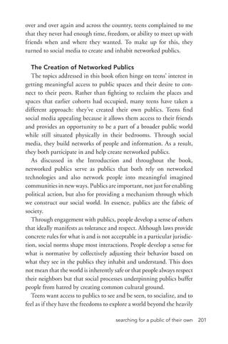 searching for a public of their own 201
over and over again and across the country, teens complained to me
that they never had enough time, freedom, or ability to meet up with
friends when and where they wanted. To make up for this, they
turned to social media to create and inhabit networked publics.
The Creation of Networked Publics
The topics addressed in this book often hinge on teens’ interest in
getting meaningful access to public spaces and their desire to con-
nect to their peers. Rather than fighting to reclaim the places and
spaces that earlier cohorts had occupied, many teens have taken a
different approach: they’ve created their own publics. Teens find
social media appealing because it allows them access to their friends
and provides an opportunity to be a part of a broader public world
while still situated physically in their bedrooms. Through social
media, they build networks of people and information. As a result,
they both participate in and help create networked publics.
As discussed in the Introduction and throughout the book,
networked publics serve as publics that both rely on networked
technologies and also network people into meaningful imagined
communities in new ways. Publics are important, not just for enabling
political action, but also for providing a mechanism through which
we construct our social world. In essence, publics are the fabric of
society.
Through engagement with publics, people develop a sense of others
that ideally manifests as tolerance and respect. Although laws provide
concrete rules for what is and is not acceptable in a particular jurisdic-
tion, social norms shape most interactions. People develop a sense for
what is normative by collectively adjusting their behavior based on
what they see in the publics they inhabit and understand. This does
not mean that the world is inherently safe or that people always respect
their neighbors but that social processes underpinning publics buffer
people from hatred by creating common cultural ground.
Teens want access to publics to see and be seen, to socialize, and to
feel as if they have the freedoms to explore a world beyond the heavily
 