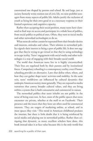 searching for a public of their own202
constrained one shaped by parents and school. By and large, just as
society formerly wrote women out of civic life, we now prohibit teen-
agers from many aspects of public life. Adults justify the exclusion of
youth as being for their own good or as a necessary response to their
limited experience and cognitive capacity.
Rather than accepting their social position, many teens have clam-
ored to find ways to access and participate in a whole host of publics,
from social publics to political ones. Often, they turn to social media
and other networked technologies to do so.
What teens do online cannot be separated from their broader desires
and interests, attitudes and values. Their relation to networked pub-
lics signals their interest in being a part of public life. It does not sug-
gest that they’re trying to go virtual or that they’re using technology
to escape reality. Teens’ engagement with social media and other tech-
nologies is a way of engaging with their broader social world.
The world that American teens live in is highly circumscribed.
Their lives are regulated both by their parents and by institutional
forces. Compulsory schooling is a contemporary reality, even if home-
schooling provides an alternative. Laws that define when, where, and
how they can gather shape teens’ activities and mobility. In the same
vein, teens’ worldviews are influenced by cultural dynamics that
underpin American society more generally. They are exposed to media
narratives that convey broader cultural values, and they are living
within a system that is both consumerist and commercial in nature.
The networked publics that teens inhabit are not public in the
sense of being state-­run. In fact, most of the public spaces that teens
encounter are private, whether at the mall or on Facebook.1
Their
presence and the traces that they leave are often used for commercial
interests. They are targets of marketing online, at school, and in
most spaces they visit.2
This trend in American childhood predates
the internet, but there is little doubt that it is being reinforced by
social media and playing out in networked publics. Rather than cri-
tiquing that dynamic, as many excellent scholars have done, this
book instead takes it at face value because this is the only world that
 