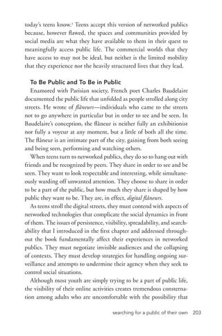 searching for a public of their own 203
today’s teens know.3
Teens accept this version of networked publics
because, however flawed, the spaces and communities provided by
social media are what they have available to them in their quest to
meaningfully access public life. The commercial worlds that they
have access to may not be ideal, but neither is the limited mobility
that they experience nor the heavily structured lives that they lead.
To Be Public and To Be in Public
Enamored with Parisian society, French poet Charles Baudelaire
documented the public life that unfolded as people strolled along city
streets. He wrote of flâneurs—individuals who came to the streets
not to go anywhere in particular but in order to see and be seen. In
Baudelaire’s conception, the flâneur is neither fully an exhibitionist
nor fully a voyeur at any moment, but a little of both all the time.
The flâneur is an intimate part of the city, gaining from both seeing
and being seen, performing and watching others.
When teens turn to networked publics, they do so to hang out with
friends and be recognized by peers. They share in order to see and be
seen. They want to look respectable and interesting, while simultane-
ously warding off unwanted attention. They choose to share in order
to be a part of the public, but how much they share is shaped by how
public they want to be. They are, in effect, digital flâneurs.
As teens stroll the digital streets, they must contend with aspects of
networked technologies that complicate the social dynamics in front
of them. The issues of persistence, visibility, spreadability, and search-
ability that I introduced in the first chapter and addressed through-
out the book fundamentally affect their experiences in networked
publics. They must negotiate invisible audiences and the collapsing
of contexts. They must develop strategies for handling ongoing sur-
veillance and attempts to undermine their agency when they seek to
control social situations.
Although most youth are simply trying to be a part of public life,
the visibility of their online activities creates tremendous consterna-
tion among adults who are uncomfortable with the possibility that
 