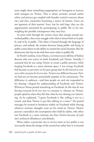 searching for a public of their own204
teens might share something inappropriate on Instagram or interact
with strangers on Twitter. This is where anxieties around online
safety and privacy get coupled with broader societal concerns about
race and class, sometimes becoming a source of tension. Teens are
not ignorant of their parents’ fears, but by and large, they see the
opportunities presented by participating in public life as far out-
weighing the possible consequences they may face.
As teens work through the various issues that emerge around net-
worked publics, they must struggle with what it means both to be pub-
lic and to be in public. This often is framed through the language of
privacy, and indeed, the tension between being public and being in
public comes down to the ability to control the social situation. But the
distinction also has to do with how teens relate to public life.
In North Carolina, I met Manu, a seventeen-­year-­old boy of Indian
descent who was active on both Facebook and Twitter. Initially, I
assumed that he was using Twitter to create a public presence while
keeping Facebook as a more intimate space. I was wrong. Facebook
had become so pervasive in his peer group that he felt forced to con-
nect with everyone he’d ever met. Twitter was different because Twit-
ter had not yet become particularly popular in his community. The
difference in audience—and how people on each site responded to
his sharing—shaped his understanding of Facebook and Twitter.
Whenever Manu posted something on Facebook, he felt that he was
forcing everyone he’d ever met to consume it, whereas on Twitter,
people opted in when they felt that what he was sharing was interest-
ing. As he explained, “I guess Facebook is like yelling it out to a
crowd, and then Twitter is just like talking in a room.”4
He posted
messages he wanted to broadcast widely on Facebook while sharing
whatever intimate thoughts were on his mind on Twitter. Manu’s
practice contradicts the assumptions then held by adults, who often
saw Facebook as a more intimate site than Twitter because of each
site’s technical affordances and defaults.
What makes a particular site or service more or less public is not
necessarily about the design of the system but rather how it is situated
 