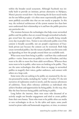 searching for a public of their own 205
within the broader social ecosystem. Although Facebook was ini-
tially built to provide an intimate, private alternative to MySpace,
Manu’s practice reveals how—by becoming the de facto social media
site for one billion people—it’s often more experientially public than
more publicly accessible sites that are not nearly as popular. In this
way, the technical architecture of the system matters less than how
users understand their relationship to it and how the public perceives
any particular site.
The tensions between the technologies that help create networked
publics and the publics that are created through networked technolo-
gies reveal how the nature of public-­ness is actually being remade
every day in people’s lives. Twitter is not inherently public even if the
content is broadly accessible, nor are people’s experiences of Face-
book private just because the content can be restricted. Both help
create networked publics, but the nature of public-­ness for teens ends
up depending on how the people around them use available tools.
What teens want from being in public—and how they understand
publics—varies. Some teens see publics as a site of freedom, and they
want to be able to roam free from adult surveillance. Whereas these
teens want to be in public, other teens are looking to be public. They
use the same technologies that allow them to engage in networked
publics to magnify their voices, gather audiences, and connect with
others on a large scale.
Some teens who are seeking to be public are enamored by the sto-
ries presented by media, including the “reality” of reality TV, the rich
narratives of exploratory youth in novels, and the raucous adventures
of celebrities. Teens often reference celebrities as individuals who
achieve freedom and opportunities by being public. In this way, they
blur the lines between being public and being in public.
Long before the internet, there were teens who dreamed of or
actively sought out broader engagement and tried to create publics
from their own homes. Teens who want to be public often use media
or new technologies to do so. In the 1980s and 1990s, some youth
turned to pirate radio and homemade magazines, or zines, to connect
 