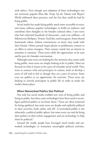 searching for a public of their own206
with others.5
Even though teen adoption of these technologies was
not universal, popular films like Pump Up the Volume and Wayne’s
World celebrated these practices and the fun that could be had by
being public.
Social media has made being public much more accessible to teens,
and many embrace popular technologies to build an audience and
contribute their thoughts to the broader cultural ethos. I met teens
who had cultivated hundreds of thousands—and even millions—of
followers on MySpace, Twitter, YouTube, and Instagram. Some shared
homemade videos, fashion commentary, or music they made with
their friends. Others posted risqué photos or problematic content in
an effort to entice strangers. Their reasons varied, but an interest in
attention is common. These teens relish the opportunity to be seen
and be part of a broader conversation.
Although some teens are looking for the attention that comes with
being public, most teens are simply looking to be in public. Most are
focused on what it means to be a part of a broader social world. They
want to connect with and participate in culture, both to develop a
sense of self and to feel as though they are a part of society. Some
even see publics as an opportunity for activism. These teens are
looking to actively participate in public life in order to make the
world a better place.
When Networked Publics Get Political
Not only has social media enabled new ways of being public and
being in public, but these same technologies have been used to recon-
figure political publics as we know them.6
Teens are often eschewed
for being apolitical, but some teens are deeply and explicitly political
in their activities, both online and off.7
A networked public is not
inherently a political public sphere, but some teens can and do bring
their politics to their online engagement and use technology to help
them be political.8
Around the world, people have leveraged social media and net-
worked technologies to instantiate meaningful political activities.
 