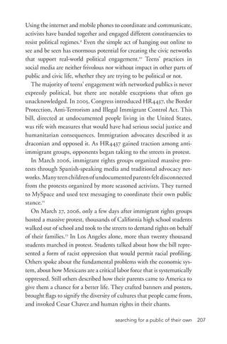 searching for a public of their own 207
Using the internet and mobile phones to coordinate and communicate,
activists have banded together and engaged different constituencies to
resist political regimes.9
Even the simple act of hanging out online to
see and be seen has enormous potential for creating the civic networks
that support real-­world political engagement.10
Teens’ practices in
social media are neither frivolous nor without impact in other parts of
public and civic life, whether they are trying to be political or not.
The majority of teens’ engagement with networked publics is never
expressly political, but there are notable exceptions that often go
unacknowledged. In 2005, Congress introduced HR4437, the Border
Protection, Anti-­Terrorism and Illegal Immigrant Control Act. This
bill, directed at undocumented people living in the United States,
was rife with measures that would have had serious social justice and
humanitarian consequences. Immigration advocates described it as
draconian and opposed it. As HR4437 gained traction among anti-­
immigrant groups, opponents began taking to the streets in protest.
In March 2006, immigrant rights groups organized massive pro-
tests through Spanish-­speaking media and traditional advocacy net-
works.Manyteenchildrenofundocumentedparentsfeltdisconnected
from the protests organized by more seasoned activists. They turned
to MySpace and used text messaging to coordinate their own public
stance.11
On March 27, 2006, only a few days after immigrant rights groups
hosted a massive protest, thousands of California high school students
walked out of school and took to the streets to demand rights on behalf
of their families.12
In Los Angeles alone, more than twenty thousand
students marched in protest. Students talked about how the bill repre-
sented a form of racist oppression that would permit racial profiling.
Others spoke about the fundamental problems with the economic sys-
tem, about how Mexicans are a critical labor force that is systematically
oppressed. Still others described how their parents came to America to
give them a chance for a better life. They crafted banners and posters,
brought flags to signify the diversity of cultures that people came from,
and invoked Cesar Chavez and human rights in their chants.
 