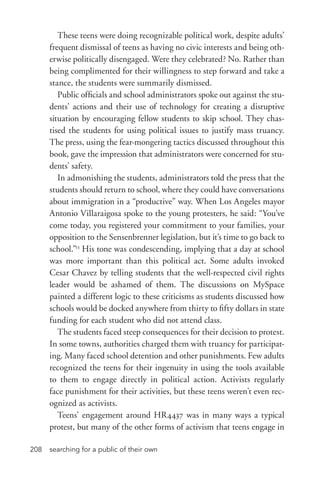 searching for a public of their own208
These teens were doing recognizable political work, despite adults’
frequent dismissal of teens as having no civic interests and being oth-
erwise politically disengaged. Were they celebrated? No. Rather than
being complimented for their willingness to step forward and take a
stance, the students were summarily dismissed.
Public officials and school administrators spoke out against the stu-
dents’ actions and their use of technology for creating a disruptive
situation by encouraging fellow students to skip school. They chas-
tised the students for using political issues to justify mass truancy.
The press, using the fear-­mongering tactics discussed throughout this
book, gave the impression that administrators were concerned for stu-
dents’ safety.
In admonishing the students, administrators told the press that the
students should return to school, where they could have conversations
about immigration in a “productive” way. When Los Angeles mayor
Antonio Villaraigosa spoke to the young protesters, he said: “You’ve
come today, you registered your commitment to your families, your
opposition to the Sensenbrenner legislation, but it’s time to go back to
school.”13
His tone was condescending, implying that a day at school
was more important than this political act. Some adults invoked
Cesar Chavez by telling students that the well-­respected civil rights
leader would be ashamed of them. The discussions on MySpace
painted a different logic to these criticisms as students discussed how
schools would be docked anywhere from thirty to fifty dollars in state
funding for each student who did not attend class.
The students faced steep consequences for their decision to protest.
In some towns, authorities charged them with truancy for participat-
ing. Many faced school detention and other punishments. Few adults
recognized the teens for their ingenuity in using the tools available
to them to engage directly in political action. Activists regularly
face punishment for their activities, but these teens weren’t even rec-
ognized as activists.
Teens’ engagement around HR4437 was in many ways a typical
protest, but many of the other forms of activism that teens engage in
 