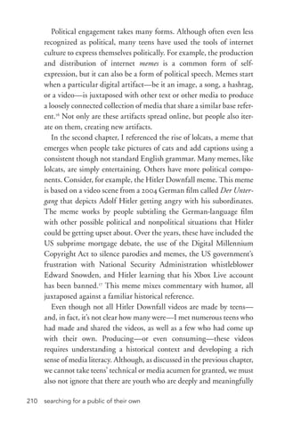 searching for a public of their own210
Political engagement takes many forms. Although often even less
recognized as political, many teens have used the tools of internet
culture to express themselves politically. For example, the production
and distribution of internet memes is a common form of self-­
expression, but it can also be a form of political speech. Memes start
when a particular digital artifact—be it an image, a song, a hashtag,
or a video—is juxtaposed with other text or other media to produce
a loosely connected collection of media that share a similar base refer-
ent.16
Not only are these artifacts spread online, but people also iter-
ate on them, creating new artifacts.
In the second chapter, I referenced the rise of lolcats, a meme that
emerges when people take pictures of cats and add captions using a
consistent though not standard English grammar. Many memes, like
lolcats, are simply entertaining. Others have more political compo-
nents. Consider, for example, the Hitler Downfall meme. This meme
is based on a video scene from a 2004 German film called Der Unter-
gang that depicts Adolf Hitler getting angry with his subordinates.
The meme works by people subtitling the German-­language film
with other possible political and nonpolitical situations that Hitler
could be getting upset about. Over the years, these have included the
US subprime mortgage debate, the use of the Digital Millennium
Copyright Act to silence parodies and memes, the US government’s
frustration with National Security Administration whistleblower
Edward Snowden, and Hitler learning that his Xbox Live account
has been banned.17
This meme mixes commentary with humor, all
juxtaposed against a familiar historical reference.
Even though not all Hitler Downfall videos are made by teens—
and, in fact, it’s not clear how many were—I met numerous teens who
had made and shared the videos, as well as a few who had come up
with their own. Producing—or even consuming—these videos
requires understanding a historical context and developing a rich
sense of media literacy. Although, as discussed in the previous chapter,
we cannot take teens’ technical or media acumen for granted, we must
also not ignore that there are youth who are deeply and meaningfully
 