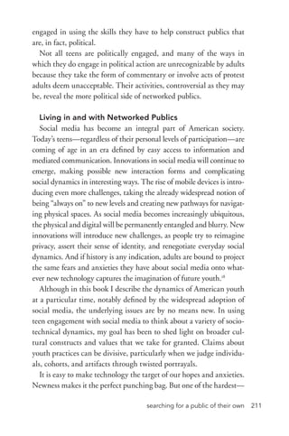 searching for a public of their own 211
engaged in using the skills they have to help construct publics that
are, in fact, political.
Not all teens are politically engaged, and many of the ways in
which they do engage in political action are unrecognizable by adults
because they take the form of commentary or involve acts of protest
adults deem unacceptable. Their activities, controversial as they may
be, reveal the more political side of networked publics.
Living in and with Networked Publics
Social media has become an integral part of American society.
Today’s teens—regardless of their personal levels of participation—are
coming of age in an era defined by easy access to information and
mediated communication. Innovations in social media will continue to
emerge, making possible new interaction forms and complicating
social dynamics in interesting ways. The rise of mobile devices is intro-
ducing even more challenges, taking the already widespread notion of
being “always on” to new levels and creating new pathways for navigat-
ing physical spaces. As social media becomes increasingly ubiquitous,
the physical and digital will be permanently entangled and blurry. New
innovations will introduce new challenges, as people try to reimagine
privacy, assert their sense of identity, and renegotiate everyday social
dynamics. And if history is any indication, adults are bound to project
the same fears and anxieties they have about social media onto what-
ever new technology captures the imagination of future youth.18
Although in this book I describe the dynamics of American youth
at a particular time, notably defined by the widespread adoption of
social media, the underlying issues are by no means new. In using
teen engagement with social media to think about a variety of socio-
technical dynamics, my goal has been to shed light on broader cul-
tural constructs and values that we take for granted. Claims about
youth practices can be divisive, particularly when we judge individu-
als, cohorts, and artifacts through twisted portrayals.
It is easy to make technology the target of our hopes and anxieties.
Newness makes it the perfect punching bag. But one of the hardest—
 