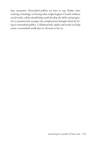 searching for a public of their own 213
they encounter. Networked publics are here to stay. Rather than
resisting technology or fearing what might happen if youth embrace
social media, adults should help youth develop the skills and perspec-
tive to productively navigate the complications brought about by liv-
ing in networked publics. Collaboratively, adults and youth can help
create a networked world that we all want to live in.
 