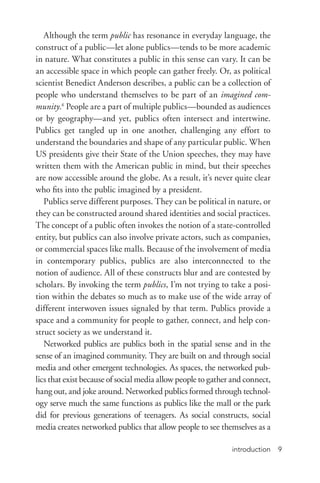 introduction 9
Although the term public has resonance in everyday language, the
construct of a public—let alone publics—tends to be more academic
in nature. What constitutes a public in this sense can vary. It can be
an accessible space in which people can gather freely. Or, as political
scientist Benedict Anderson describes, a public can be a collection of
people who understand themselves to be part of an imagined com-
munity.6
People are a part of multiple publics—bounded as audiences
or by geography—and yet, publics often intersect and intertwine.
Publics get tangled up in one another, challenging any effort to
understand the boundaries and shape of any particular public. When
US presidents give their State of the Union speeches, they may have
written them with the American public in mind, but their speeches
are now accessible around the globe. As a result, it’s never quite clear
who fits into the public imagined by a president.
Publics serve different purposes. They can be political in nature, or
they can be constructed around shared identities and social practices.
The concept of a public often invokes the notion of a state-­controlled
entity, but publics can also involve private actors, such as companies,
or commercial spaces like malls. Because of the involvement of media
in contemporary publics, publics are also interconnected to the
notion of audience. All of these constructs blur and are contested by
scholars. By invoking the term publics, I’m not trying to take a posi-
tion within the debates so much as to make use of the wide array of
different interwoven issues signaled by that term. Publics provide a
space and a community for people to gather, connect, and help con-
struct society as we understand it.
Networked publics are publics both in the spatial sense and in the
sense of an imagined community. They are built on and through social
media and other emergent technologies. As spaces, the networked pub-
lics that exist because of social media allow people to gather and connect,
hang out, and joke around. Networked publics formed through technol-
ogy serve much the same functions as publics like the mall or the park
did for previous generations of teenagers. As social constructs, social
media creates networked publics that allow people to see themselves as a
 