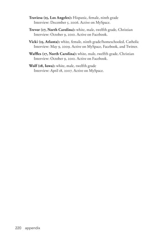 appendix220
Traviesa (15, Los Angeles): Hispanic, female, ninth grade
	 Interview: December 5, 2006. Active on MySpace.
Trevor (17, North Carolina): white, male, twelfth grade, Christian
	 Interview: October 9, 2010. Active on Facebook.
Vicki (15, Atlanta): white, female, ninth grade/homeschooled, Catholic
	 Interview: May 9, 2009. Active on MySpace, Facebook, and Twitter.
Waffles (17, North Carolina): white, male, twelfth grade, Christian
	 Interview: October 9, 2010. Active on Facebook.
Wolf (18, Iowa): white, male, twelfth grade
	 Interview: April 18, 2007. Active on MySpace.
 