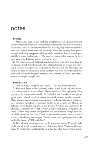 221
notes
Preface
1. Most names used in this book are pseudonyms. Some pseudonyms are
chosen by teens themselves; I chose other pseudonyms to be unique names that
maintained cultural and temporal identifiers by using baby name websites that
took into account birth year and ethnicity. When I’m quoting from public
material, including blog posts and news media interviews, I use the name pro-
vided by the teen in that context. The names teens use online may not be their
legal names, but I did not seek to verify either way.
2. The interviews and fieldwork conducted from 2010–2011 were done in
collaboration with Alice Marwick. Most of these focused on privacy and bully-
ing. I identify the interviews conducted by Alice both in the Appendix and
within the text. To learn more about the teens that were interviewed for this
book and the methodological approach that informs this book, see http://
www.danah.org/itscomplicated/.
Introduction
1. Lenhart, Ling, Campbell, and Purcell, “Teens and Mobile Phones.”
2. This book draws on data collected in the United States and refers to cul-
tural references that are particular to American culture. Although many of my
arguments have resonance outside the United States, I make no attempt to
speak to the cultural practices, norms, or attitudes rooted in other countries.
Many scholars have examined young people’s mediated practices in other cul-
tural contexts, including Livingstone, Children and the Internet; Mesch and
Talmud, Wired Youth; and Davies and Eynon, Teenagers and Technology. In
addition, as the directors of the EU Kids Online Project, Sonia Livingstone and
Leslie Haddon have created a large network of researchers in Europe to exam-
ine children’s online practices. They have produced numerous reports, journal
articles, and scholarly manuscripts. To learn more, see http://www2.lse.ac.uk/
media@lse/research/EUKidsOnline/.
3. To read more about how social media is situated within Web2.0 in light
of the rise of social network sites, see Ellison and boyd, “Sociality Through
Social Network Sites.” In this article, we argue that what makes “social media”
 