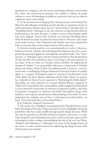 222 notes to pages 7–10
significant as a category is not the various technologies labeled as social media
but, rather, the sociotechnical dynamics that unfold as millions of people
embrace a variety of technologies available at a particular time and use them to
collaborate, share, and socialize.
4. In the introduction to Hanging Out, Messing Around, and Geeking Out,
Mimi Ito and colleagues (including myself) describe an important tension in
online interactions between those that are “interest-­driven” and those that are
“friendship-­driven.” Although we use this construct to help describe different
youth practices, the same dynamic is at play in terms of how broader media
have been adopted. Services like Facebook are primarily friendship-­driven
while the boards on 4chan are primarily interest-­driven. Of course, some major
social media services—like LiveJournal and Tumblr—have been adopted for
both in ways that often create unique tensions within those sites.
5. Mimi Ito initially used the term networked publics in 2008 to “reference a
linked set of social, cultural, and technological developments that have accom-
panied the growing engagement with digitally networked media” (Ito, “Intro-
duction,” 2). Although I agree with her framing and believe that the broadness
of what she offers has tremendous value, I am trying to add more precision in
my usage. To do so, I draw on a broader notion of publics. In employing the
concept of “publics,” I am purposefully referring to a long strain of scholarly
debate and analysis. Much of what I’m nodding toward is rooted in, conversa-
tional with, or challenging of Jürgen Habermas’s historical analysis of a public
sphere as a category of bourgeois society in Structural Transformation of the
Public Sphere (see also Calhoun, Habermas and the Public Sphere). In particu-
lar, I subscribe to Nancy Fraser’s argument in “Rethinking the Public Sphere”
that publics are where identities are enacted, Michael Warner’s argument in
Publics and Counterpublics that counterpublics enable marginalized individuals
to create powerful communities in resistance to hegemonic publics, and Sonia
Livingstone’s recognition in Audiences and Publics that publics emerge when
audiences come together around shared understandings of the world. To better
understand the academic roots of how I understand networked publics, see
boyd, “Social Network Sites as Networked Publics.”
6. B. Anderson, Imagined Communities.
7. The notion of an affordance was popularized by Donald Norman in his
book The Design of Everyday Things; he used this term to highlight interaction
possibilities that were made possible through specific design decisions. While
this term has purchase in the field of human-­computer interaction, it is regu-
larly critiqued in critical disciplines because it is often used to give agency to the
technological artifact without acknowledging the role of the user (see Oliver,
“Problem with Affordance”). Although I am aware of the fraught history of
this term, it is still a useful construct for addressing the design features with
which people must contend.
 