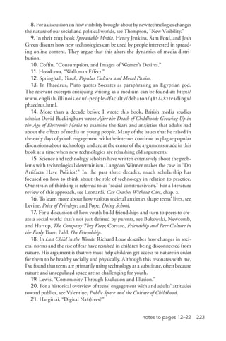 223notes to pages 12–22
8. For a discussion on how visibility brought about by new technologies changes
the nature of our social and political worlds, see Thompson, “New Visibility.”
9. In their 2013 book Spreadable Media, Henry Jenkins, Sam Ford, and Josh
Green discuss how new technologies can be used by people interested in spread-
ing online content. They argue that this alters the dynamics of media distri-
bution.
10. Coffin, “Consumption, and Images of Women’s Desires.”
11. Hosokawa, “Walkman Effect.”
12. Springhall, Youth, Popular Culture and Moral Panics.
13. In Phaedrus, Plato quotes Socrates as paraphrasing an Egyptian god.
The relevant excerpts critiquing writing as a medium can be found at: http://
www.english.illinois.edu/-­people-­/faculty/debaron/482/482readings/
phaedrus.html.
14. More than a decade before I wrote this book, British media studies
scholar David Buckingham wrote After the Death of Childhood: Growing Up in
the Age of Electronic Media to examine the fears and anxieties that adults had
about the effects of media on young people. Many of the issues that he raised in
the early days of youth engagement with the internet continue to plague popular
discussions about technology and are at the center of the arguments made in this
book at a time when new technologies are rehashing old arguments.
15. Science and technology scholars have written extensively about the prob-
lems with technological determinism. Langdon Winner makes the case in “Do
Artifacts Have Politics?” In the past three decades, much scholarship has
focused on how to think about the role of technology in relation to practice.
One strain of thinking is referred to as “social constructivism.” For a literature
review of this approach, see Leonardi, Car Crashes Without Cars, chap. 2.
16. To learn more about how various societal anxieties shape teens’ lives, see
Levine, Price of Privilege; and Pope, Doing School.
17. For a discussion of how youth build friendships and turn to peers to cre-
ate a social world that’s not just defined by parents, see Bukowski, Newcomb,
and Hartup, The Company They Keep; Corsaro, Friendship and Peer Culture in
the Early Years; Pahl, On Friendship.
18. In Last Child in the Woods, Richard Louv describes how changes in soci-
etal norms and the rise of fear have resulted in children being disconnected from
nature. His argument is that we must help children get access to nature in order
for them to be healthy socially and physically. Although this resonates with me,
I’ve found that teens are primarily using technology as a substitute, often because
nature and unregulated space are so challenging for youth.
19. Lewis, “Community Through Exclusion and Illusion.”
20. For a historical overview of teens’ engagement with and adults’ attitudes
toward publics, see Valentine, Public Space and the Culture of Childhood.
21. Hargittai, “Digital Na(t)ives?”
 