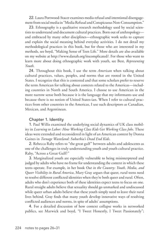 224 notes to pages 26–31
22. Laura Portwood-­Stacer examines media refusal and intentional disengage-
ment from social media in “Media Refusal and Conspicuous Non-­Consumption.”
23. Ethnography is a qualitative research methodology used by social scien-
tists to understand and document cultural practices. Born out of anthropology—
and embraced by many other disciplines—ethnographic work seeks to capture
and explain the social meaning behind everyday activities. I do not detail my
methodological practices in this book, but for those who are interested in my
methods, see boyd, “Making Sense of Teen Life.” More details are also available
on my website at http://www.danah.org/itscomplicated/. For those who want to
learn more about doing ethnographic work with youth, see Best, Representing
Youth.
24. Throughout this book, I use the term American when talking about
cultural practices, values, peoples, and norms that are rooted in the United
States. I recognize that this is contested and that some scholars prefer to reserve
the term American for talking about contexts related to the Americas—includ-
ing countries in North and South America. I choose to use American in the
more narrow sense both because it is the language that my informants use and
because there is no notion of United States-­ian. When I refer to cultural prac-
tices from other countries in the Americas, I use such descriptors as Canadian,
Mexican, and Argentinean.
Chapter 1. Identity
1. Paul Willis examined the underlying social dynamics of UK class mobil-
ity in Learning to Labor: How Working Class Kids Get Working Class Jobs. These
ideas were extended and reconsidered in light of an American context by Donna
Gaines in Teenage Wasteland: Suburbia’s Dead End Kids.
2. Rebecca Raby refers to “the great gulf” between adults and adolescents as
one of the challenges in truly understanding youth and youth cultural practice.
Raby, “Across a Great Gulf?”
3. Marginalized youth are especially vulnerable to being misinterpreted and
judged by adults who have no frame for understanding the context in which these
teens operate. For example, in her book Out in the Country: Youth, Media, and
Queer Visibility in Rural America, Mary Gray argues that queer, rural teens need
to resolve different conflicted identities when they’re both queer and rural. Often,
adults who don’t experience both of these identities expect teens to focus on one.
Rural straight adults believe that sexuality should go unmarked and undiscussed
while queer urban adults believe that these youth simply need to leave their rural
lives behind. Gray finds that many youth develop innovative ways of resolving
conflicted audiences and norms, in spite of adults’ assumptions.
4. For a detailed discussion of how context collapse works in networked
publics, see Marwick and boyd, “I Tweet Honestly, I Tweet Passionately”;
 