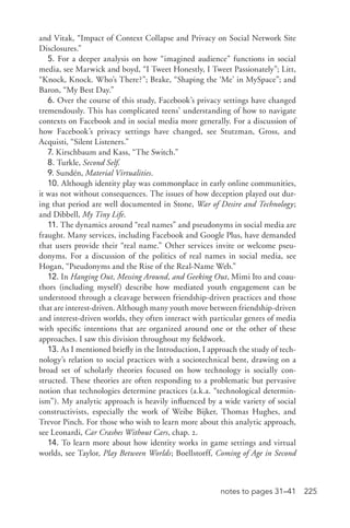 225notes to pages 31–41
and Vitak, “Impact of Context Collapse and Privacy on Social Network Site
Disclosures.”
5. For a deeper analysis on how “imagined audience” functions in social
media, see Marwick and boyd, “I Tweet Honestly, I Tweet Passionately”; Litt,
“Knock, Knock. Who’s There?”; Brake, “Shaping the ‘Me’ in MySpace”; and
Baron, “My Best Day.”
6. Over the course of this study, Facebook’s privacy settings have changed
tremendously. This has complicated teens’ understanding of how to navigate
contexts on Facebook and in social media more generally. For a discussion of
how Facebook’s privacy settings have changed, see Stutzman, Gross, and
Acquisti, “Silent Listeners.”
7. Kirschbaum and Kass, “The Switch.”
8. Turkle, Second Self.
9. Sundén, Material Virtualities.
10. Although identity play was commonplace in early online communities,
it was not without consequences. The issues of how deception played out dur-
ing that period are well documented in Stone, War of Desire and Technology;
and Dibbell, My Tiny Life.
11. The dynamics around “real names” and pseudonyms in social media are
fraught. Many services, including Facebook and Google Plus, have demanded
that users provide their “real name.” Other services invite or welcome pseu­
donyms. For a discussion of the politics of real names in social media, see
Hogan, “Pseudonyms and the Rise of the Real-­Name Web.”
12. In Hanging Out, Messing Around, and Geeking Out, Mimi Ito and coau-
thors (including myself) describe how mediated youth engagement can be
understood through a cleavage between friendship-­driven practices and those
that are interest-­driven. Although many youth move between friendship-­driven
and interest-­driven worlds, they often interact with particular genres of media
with specific intentions that are organized around one or the other of these
approaches. I saw this division throughout my fieldwork.
13. As I mentioned briefly in the Introduction, I approach the study of tech-
nology’s relation to social practices with a sociotechnical bent, drawing on a
broad set of scholarly theories focused on how technology is socially con-
structed. These theories are often responding to a problematic but pervasive
notion that technologies determine practices (a.k.a. “technological determin-
ism”). My analytic approach is heavily influenced by a wide variety of social
constructivists, especially the work of Weibe Bijker, Thomas Hughes, and
Trevor Pinch. For those who wish to learn more about this analytic approach,
see Leonardi, Car Crashes Without Cars, chap. 2.
14. To learn more about how identity works in game settings and virtual
worlds, see Taylor, Play Between Worlds; Boellstorff, Coming of Age in Second
 