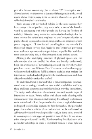 introduction10
part of a broader community. Just as shared TV consumption once
allowed teens to see themselves as connected through mass media, social
media allows contemporary teens to envision themselves as part of a
collectively imagined community.
Teens engage with networked publics for the same reasons they
have always relished publics; they want to be a part of the broader
world by connecting with other people and having the freedom of
mobility. Likewise, many adults fear networked technologies for the
same reasons that adults have long been wary of teen participation in
public life and teen socialization in parks, malls, and other sites where
youth congregate. If I have learned one thing from my research, it’s
this: social media services like Facebook and Twitter are providing
teens with new opportunities to participate in public life, and this,
more than anything else, is what concerns many anxious adults.
Although the underlying structure of physical spaces and the
relationships that are enabled by them are broadly understood,
both the architecture of networked spaces and the ways they allow
people to connect are different. Even if teens are motivated to engage
with networked publics to fulfill desires to socialize that predate the
internet, networked technologies alter the social ecosystem and thus
affect the social dynamics that unfold.
To understand what is new and what is not, it’s important to under-
stand how technology introduces new social possibilities and how
these challenge assumptions people have about everyday interactions.
The design and architecture of environments enable certain types of
interaction to occur. Round tables with chairs make chatting with
someone easier than classroom-­style seating. Even though students can
twist around and talk to the person behind them, a typical classroom
is designed to encourage everyone to face the teacher. The particular
properties or characteristics of an environment can be understood as
affordances because they make possible—and, in some cases, are used
to encourage—certain types of practices, even if they do not deter-
mine what practices will unfold.7
Understanding the affordances of a
particular technology or space is important because it sheds light on
 