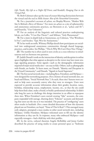 226 notes to pages 42–47
Life; Nardi, My Life as a Night Elf Priest; and Kendall, Hanging Out in the
Virtual Pub.
15. Beth Coleman takes up the issue of avatars blurring distinctions between
the virtual and the real in Hello Avatar: Rise of the Networked Generation.
16. For a journalist’s account of 4chan, see Brophy-­Warren, “Modest Web
Site Is Behind a Bevy of Memes.” For more on 4chan as a site of ephemerality
and anonymous community practices, see Bernstein et al., “4chan and /b/”;
and Knuttila, “User Unknown.”
17. For an analysis of the linguistic and cultural practices underpinning
lolcats, see Lefler, “I Can Has Thesis?”; and Miltner, “Srsly Phenomenal.”
18. For a more in-­depth look at Anonymous, see Coleman, “Our Weirdness
Is Free”; and Stryker, “Epic Win for Anonymous.”
19. In her work on trolls, Whitney Phillips details how participants are social-
ized into underground anonymous communities through shared language,
practices, and in-­jokes. See Phillips, “This Is Why We Can’t Have Nice Things.”
20. The number 69 is often used in teen circles as a crass reference to simul-
taneous oral sex between two partners.
21. Judith Donath’s work on the intersection of identity and deception in online
spaces highlights that what appears as deceptive to the viewer may have more stra-
tegic signaling purposes. Some signals—such as the demographic information
required of major social media sites—are easy to fake. Others, such as photographs
with friends, are harder. To learn more, see Donath, “Identity and Deception in
the Virtual Community”; and Donath, “Signals in Social Supernets.”
22.Thefirstsocialnetworksites—includingRyze,Friendster,andMySpace—
were designed for networking purposes. (For a history of social network sites, see
boyd and Ellison, “Social Network Sites.”) As such, these sites’ features were cre-
ated to help users accurately convey who they were to strangers. Users were
expected to provide accurate information about their gender, location, tastes,
birthday, relationship status, employment, income, etc., so that the site could
help them find a date, make a friend, or build a professional relationship. It didn’t
take long for users to challenge this design intention in an effort to repurpose
these sites. When Friendster’s users started creating “fake” accounts, the com-
pany responded with outrage, shutting down “Fakester” accounts and demand-
ing that users use the site as it was intended. The practice of “configuring” users
often results in backlash. (For a more detailed discussion of how this dynamic
played out on Friendster, see boyd, “None of This Is Real.”) This outraged many
early adopters, prompted a mass exodus to other social network sites, including
MySpace. Unlike Friendster, MySpace welcomed users to fill out the identity
information as they saw fit. In response, many who embraced MySpace—and
especially teenagers—had a field day with their profiles.
23. In the 1970s, cultural theorists Angela McRobbie and Jenny Garber
described the practice of using media to create personal space as “bedroom
 