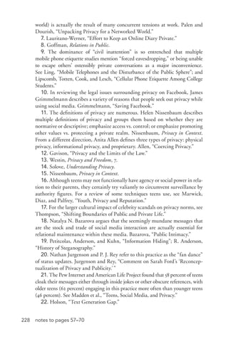228 notes to pages 57–70
world) is actually the result of many concurrent tensions at work. Palen and
Dourish, “Unpacking Privacy for a Networked World.”
7. Lauritano-­Werner, “Effort to Keep an Online Diary Private.”
8. Goffman, Relations in Public.
9. The dominance of “civil inattention” is so entrenched that multiple
mobile phone etiquette studies mention “forced eavesdropping,” or being unable
to escape others’ ostensibly private conversations as a major inconvenience.
See Ling, “Mobile Telephones and the Disturbance of the Public Sphere”; and
Lipscomb, Totten, Cook, and Lesch, “Cellular Phone Etiquette Among College
Students.”
10. In reviewing the legal issues surrounding privacy on Facebook, James
Grimmelmann describes a variety of reasons that people seek out privacy while
using social media. Grimmelmann, “Saving Facebook.”
11. The definitions of privacy are numerous. Helen Nissenbaum describes
multiple definitions of privacy and groups them based on whether they are
normative or descriptive; emphasize access vs. control; or emphasize promoting
other values vs. protecting a private realm. Nissenbaum, Privacy in Context.
From a different direction, Anita Allen defines three types of privacy: physical
privacy, informational privacy, and proprietary. Allen, “Coercing Privacy.”
12. Gavison, “Privacy and the Limits of the Law.”
13. Westin, Privacy and Freedom, 7.
14. Solove, Understanding Privacy.
15. Nissenbaum, Privacy in Context.
16. Although teens may not functionally have agency or social power in rela-
tion to their parents, they certainly try valiantly to circumvent surveillance by
authority figures. For a review of some techniques teens use, see Marwick,
Diaz, and Palfrey, “Youth, Privacy and Reputation.”
17. For the larger cultural impact of celebrity scandals on privacy norms, see
Thompson, “Shifting Boundaries of Public and Private Life.”
18. Natalya N. Bazarova argues that the seemingly mundane messages that
are the stock and trade of social media interaction are actually essential for
relational maintenance within these media. Bazarova, “Public Intimacy.”
19. Petitcolas, Anderson, and Kuhn, “Information Hiding”; R. Anderson,
“History of Steganography.”
20. Nathan Jurgenson and P. J. Rey refer to this practice as the “fan dance”
of status updates. Jurgenson and Rey, “Comment on Sarah Ford’s ‘Reconcep-
tualization of Privacy and Publicity.’”
21. The Pew Internet and American Life Project found that 58 percent of teens
cloak their messages either through inside jokes or other obscure references, with
older teens (62 percent) engaging in this practice more often than younger teens
(46 percent). See Madden et al., “Teens, Social Media, and Privacy.”
22. Holson, “Text Generation Gap.”
 
