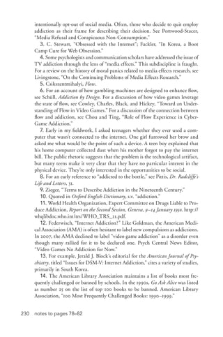 230 notes to pages 78–82
intentionally opt-­out of social media. Often, those who decide to quit employ
addiction as their frame for describing their decision. See Portwood-­Stacer,
“Media Refusal and Conspicuous Non-­Consumption.”
3. C. Stewart, “Obsessed with the Internet”; Fackler, “In Korea, a Boot
Camp Cure for Web Obsession.”
4. Some psychologists and communication scholars have addressed the issue of
TV addiction through the lens of “media effects.” This subdiscipline is fraught.
For a review on the history of moral panics related to media effects research, see
Livingstone, “On the Continuing Problems of Media Effects Research.”
5. Csikszentmihalyi, Flow.
6. For an account of how gambling machines are designed to enhance flow,
see Schüll, Addiction by Design. For a discussion of how video games leverage
the state of flow, see Cowley, Charles, Black, and Hickey, “Toward an Under-
standing of Flow in Video Games.” For a discussion of the connection between
flow and addiction, see Chou and Ting, “Role of Flow Experience in Cyber-­
Game Addiction.”
7. Early in my fieldwork, I asked teenagers whether they ever used a com-
puter that wasn’t connected to the internet. One girl furrowed her brow and
asked me what would be the point of such a device. A teen boy explained that
his home computer collected dust when his mother forgot to pay the internet
bill. The public rhetoric suggests that the problem is the technological artifact,
but many teens make it very clear that they have no particular interest in the
physical device. They’re only interested in the opportunities to be social.
8. For an early reference to “addicted to the bottle,” see Pittis, Dr. Radcliffe’s
Life and Letters, 31.
9. Zieger, “Terms to Describe Addiction in the Nineteenth Century.”
10. Quoted in Oxford English Dictionary, s.v. “addiction.”
11. World Health Organization, Expert Committee on Drugs Liable to Pro-
duce Addiction, Report on the Second Session, Geneva, 9–14 January 1950. http://
whqlibdoc.who.int/trs/WHO_TRS_21.pdf.
12. Federwisch, “Internet Addiction?” Like Goldman, the American Medi-
cal Association (AMA) is often hesitant to label new compulsions as addictions.
In 2007, the AMA declined to label “video game addiction” as a disorder even
though many rallied for it to be declared one. Psych Central News Editor,
“Video Games No Addiction for Now.”
13. For example, Jerald J. Block’s editorial for the American Journal of Psy-
chiatry, titled “Issues for DSM-­V: Internet Addiction,” cites a variety of studies,
primarily in South Korea.
14. The American Library Association maintains a list of books most fre-
quently challenged or banned by schools. In the 1990s, Go Ask Alice was listed
as number 25 on the list of top 100 books to be banned. American Library
Association, “100 Most Frequently Challenged Books: 1990–1999.”
 