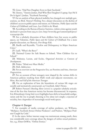 231notes to pages 85–101
15. Gross, “Dad Pays Daughter $200 to Quit Facebook.”
16. Llorens, “Tommy Jordan, Dad Who Shot Daughter’s Laptop, Says He’d
Do It Again”; Jordan, “Facebook Parenting.”
17. For an analysis of how physical mobility has changed over multiple gen-
erations, see Bird, Natural Thinking. For a deeper discussion on the decline of
children’s access to public spaces and nature, see Valentine, Public Space and the
Culture of Childhood; and Louv, Last Child in the Woods.
18. According to the Bureau of Justice Statistics, violent crime against youth
declined 77 percent from 1994 to 2010. http://www.bjs.gov/content/pub/press/
vcay9410pr.cfm.
19. For a scholarly discussion of how children have lost access to public
spaces, see Valentine, Public Space and the Culture of Childhood. For a more
popular discussion, see Skenazy, Free-­Range Kids.
20. Ruefle and Reynolds, “Curfew and Delinquency in Major American
Cities.”
21. Lyall, “What’s the Buzz?”
22. National Center for Safe Routes to School, “How Children Get to
School.”
23. Mahoney, Larson, and Eccles, Organized Activities as Contexts of
Development.
24. Pinker, “Mind over Mass Media.”
25. Hall, Adolescence.
26. For an overview on the Progressive Era, see Pestritto and Atto, American
Progressivism.
27. For an account of how teenagers were shaped by the various shifts in
American policies resulting from Hall’s work and adjacent movements, see
Hine, Rise and Fall of the American Teenager.
28. For an exploration of how the boundaries of various life stages are
socially and normatively constructed, see Crawford, Adult Themes.
29. Robert Putnam’s Bowling Alone (2000) is a popular scholarly articula-
tion of the fear that American society has become disconnected. In response,
Eric Klinenberg’s Going Solo (2012) highlights how shifts in household configu-
ration and the rise in people choosing to live alone isn’t simply a rejection of
sociality, but a byproduct of increasingly social work spaces.
Chapter 4. Danger
1. For examples of media coverage of online predators, see Williams,
“MySpace, Facebook Attract Online Predators”; and Poulsen, “MySpace Pred-
ator Caught by Code.”
2. In the 1990s, before internet usage was mainstream among youth, there
was considerable news coverage about the dangers of online sexual predators.
See, e.g., Elmer-­DeWitt, “Online Erotica.”
 