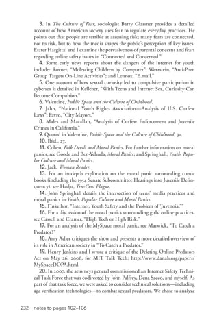 232 notes to pages 102–106
3. In The Culture of Fear, sociologist Barry Glassner provides a detailed
account of how American society uses fear to regulate everyday practices. He
points out that people are terrible at assessing risk; many fears are connected,
not to risk, but to how the media shapes the public’s perception of key issues.
Eszter Hargittai and I examine the pervasiveness of parental concerns and fears
regarding online safety issues in “Connected and Concerned.”
4. Some early news reports about the dangers of the internet for youth
include: Rovner, “Molesting Children by Computer”; Wetzstein, “Anti-­Porn
Group Targets On-­Line Activities”; and Lennox, “E.mail.”
5. One account of how sexual curiosity led to compulsive participation in
cybersex is detailed in Kelleher, “With Teens and Internet Sex, Curiosity Can
Become Compulsion.”
6. Valentine, Public Space and the Culture of Childhood.
7. Jahn, “National Youth Rights Association—Analysis of U.S. Curfew
Laws”; Favro, “City Mayors.”
8. Males and Macallair, “Analysis of Curfew Enforcement and Juvenile
Crimes in California.”
9. Quoted in Valentine, Public Space and the Culture of Childhood, 91.
10. Ibid., 27.
11. Cohen, Folk Devils and Moral Panics. For further information on moral
panics, see Goode and Ben-­Yehuda, Moral Panics; and Springhall, Youth, Popu-
lar Culture and Moral Panics.
12. Jack, Woman Reader.
13. For an in-­depth exploration on the moral panic surrounding comic
books (including the 1954 Senate Subcommittee Hearings into Juvenile Delin-
quency), see Hadju, Ten-­Cent Plague.
14. John Springhall details the intersection of teens’ media practices and
moral panics in Youth, Popular Culture and Moral Panics.
15. Finkelhor, “Internet, Youth Safety and the Problem of ‘Juvenoia.’”
16. For a discussion of the moral panics surrounding girls’ online practices,
see Cassell and Cramer, “High Tech or High Risk.”
17. For an analysis of the MySpace moral panic, see Marwick, “To Catch a
Predator?”
18. Amy Adler critiques the show and presents a more detailed overview of
its role in American society in “To Catch a Predator.”
19. Henry Jenkins and I wrote a critique of the Deleting Online Predators
Act on May 26, 2006, for MIT Talk Tech: http://www.danah.org/papers/
MySpaceDOPA.html.
20. In 2007, the attorneys general commissioned an Internet Safety Techni-
cal Task Force that was codirected by John Palfrey, Dena Sacco, and myself. As
part of that task force, we were asked to consider technical solutions—including
age verification technologies—to combat sexual predators. We chose to analyze
 