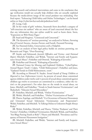 233notes to pages 106–113
existing research and technical interventions and came to the conclusion that
age verification would not actually help children who are sexually exploited
because the media-­driven image of the sexual predator was misleading. Our
final report, “Enhancing Child Safety and Online Technologies,” can be found
online at: http://cyber.law.harvard.edu/pubrelease/isttf/.
21. Lessig, Code.
22. In her study of girls’ websites, Susannah Stern described a category of
“self-­conscious site authors” who are aware of (and concerned about) the fact
that any information they put online could be used to harm them. Stern,
“Expression on Web Home Pages.”
23. boyd and Hargittai, “Connected and Concerned.”
24. The dynamics of “anxious parenting” are analyzed in Nelson, Parenting
Out of Control; Stearns, Anxious Parents; and Furedi, Paranoid Parenting.
25. See Hammel-­Zabin, Conversations with a Pedophile.
26. For an analysis of how legal policy builds on anxious parenting, see
Bernstein and Triger, “Over-­Parenting.”
27. Snyder and Sickmund, Juvenile Offenders and Victims: 2006 National
Report; Mitchell, Finkelhor, and Wolak, “Internet and Family and Acquain-
tance Sexual Abuse”; Finkelhor and Ormrod, “Kidnaping of Juveniles.”
28. Finkelhor and Ormrod, “Kidnaping of Juveniles.”
29. National Center for Missing and Exploited Children, “CyberTipline:
Annual Report Totals”; Calpin, “Child Maltreatment”; Finkelhor and Jones,
“Updated Trends in Child Maltreatment, 2006.”
30. According to Howard N. Snyder, Sexual Assault of Young Children as
Reported to Law Enforcement (2000), 84 percent of sexual abuse committed
against children under twelve and 71 percent of sexual abuse committed against
children age twelve to seventeen are committed in a residence, either the vic-
tim’s or the perpetrator’s. For other data on the trends in sexual abuse, see
Jones, Mitchell, and Finkelhor, “Trends in Youth Internet Victimization”; and
Shakeshaft, “Educator Sexual Misconduct.”
31. Finkelhor, Mitchell, and Wolak, “Online Victimization.”
32. Wolak, Mitchell, and Finkelhor, “Online Victimization of Youth.”
33. Ybarra, Espelage, and Mitchell, “Co-­Occurrence of Internet Harassment
and Unwanted Sexual Solicitation Victimization and Perpetration”;
Wolak, Finkelhor, and Mitchell, “Is Talking Online to Unknown People Always
Risky?”
34. Wolak, Finkelhor, Mitchell, and Ybarra, “Online ‘Predators’ and Their
Victims”; Finkelhor, Childhood Victimization; Mitchell, Wolak, and Finkelhor,
“Are Blogs Putting Youth at Risk?”; Ybarra and Mitchell, “Prevalence and Fre-
quency of Internet Harassment Instigation.”
35. Mitchell, Finkelhor, and Wolak, “Internet and Family and Acquain-
tance Sexual Abuse.”
 