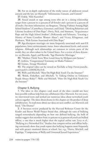234 notes to pages 114–130
36. For an in-­depth exploration of the tricky nature of adolescent sexual
consent and the law, see Hasinoff, “Information, Consent, and Control.”
37. Erdely, “Kiki Kannibal.”
38. Sexual assault or rape among teens who are in a dating relationship
ranges from 3 percent to 23 percent of all females and 2 percent to 4 percent of
all males. For more information, see Bergman, “Dating Violence Among High
School Students”; Canterbury, Grossman, and Lloyd, “Drinking Behaviors and
Lifetime Incidence of Date Rape”; Davis, Peck, and Storment, “Acquaintance
Rape and the High School Student”; DeKeseredy and Schwartz, “Locating a
History of Some Canadian Women Abuse”; and Vicary, Klingaman, and
Harkness, “Risk Factors Associated with Date Rape.”
39. Age-­discrepant marriages are more frequently associated with non-­US
populations, lower socioeconomic status, lower educational levels, and certain
religions. Although such relationships are common in certain parts of the
world, they are often taboo in the United States. For a review of these dynam-
ics, see Berardo, Appel, and Berardo, “Age Dissimilar Marriages.”
40. “Mothers Think Teens Were Lured Away by MySpace.com Suitors.”
41. Jenkins, “Congressional Testimony on Media Violence.”
42. Gaines, Teenage Wasteland.
43. The original video can be viewed on YouTube at http://www.youtube.
com/watch?v=vOHXGNx-­E7E.
44. Wells and Mitchell, “How Do High-­Risk Youth Use the Internet?”
45. Wolak, Finkelhor, and Mitchell, “Is Talking Online to Unknown
People Always Risky?”; Wells and Mitchell, “How Do High-­Risk Youth Use
the Internet?”
Chapter 5. Bullying
1. The ideas in this chapter—and much of the data—would not have
been possible without help from my collaborator Alice Marwick. For two years,
we interviewed teens and worked out numerous ideas about networked youth
culture together. The ideas about drama in this chapter are the product of deep
collaboration. To read more about our ideas on teen conflict, see Marwick and
boyd, “The Drama!”
2. A literature review produced by the Harvard Berkman Center for the
Kinder and Braver World Project found that, although the rates of bullying
ranged tremendously depending on how one defined bullying, the bulk of
studies suggest that anywhere from 20 percent to 35 percent of youth are bullied
offline, a rate that is much higher than the typical online rate. Levy et al.,
“Bullying in a Networked Era.” Studies that compare online and offline bully-
ing consistently show that youth report that bullying happens more frequently
and with greater emotional duress at school. See, e.g., Ybarra, Mitchell, and
Espelage, “Comparisons of Bully and Unwanted Sexual Experiences.”
 