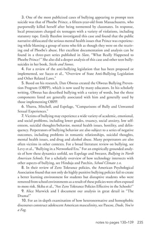 235notes to pages 130–139
3. One of the most publicized cases of bullying appearing to prompt teen
suicide was that of Phoebe Prince, a fifteen-­year-­old from Massachusetts, who
purportedly killed herself after being tormented by classmates. In response,
local prosecutors charged six teenagers with a variety of violations, including
statutory rape. Emily Bazelon investigated this case and found that the public
narrative obfuscated the serious mental health issues that Prince was experienc-
ing while blaming a group of teens who felt as though they were on the receiv-
ing end of Phoebe’s abuse. Her excellent documentation and analysis can be
found in a three-­part series published in Slate, “What Really Happened to
Phoebe Prince?” She also did a deeper analysis of this case and other teen bully-­
suicides in her book, Sticks and Stones.
4. For a review of the anti-­bullying legislation that has been proposed or
implemented, see Sacco et al., “Overview of State Anti-­Bullying Legislation
and Other Related Laws.”
5. Based on his research, Dan Olweus created the Olweus Bullying Preven-
tion Program (OBPP), which is now used by many educators. In his scholarly
writing, Olweus has described bullying with a variety of words, but the three
components listed are generally associated with him and generally used by
those implementing OBPP.
6. Ybarra, Mitchell, and Espelage, “Comparisons of Bully and Unwanted
Sexual Experiences.”
7. Victims of bullying may experience a wide variety of academic, emotional,
and social problems, including lower grades, truancy, social anxiety, low self-­
esteem, suicidal thoughts/behavior, mental health issues, hostility, and delin-
quency. Perpetrators of bullying behavior are also subject to a series of negative
outcomes, including problems in romantic relationships, suicidal thoughts,
mental health issues, and drug and alcohol abuse. Many perpetrators are also
often victims in other contexts. For a broad literature review on bullying, see
Levy et al., “Bullying in a Networked Era.” For an empirically grounded analy-
sis of how these dynamics unfold, see Espelage and Swearer, Bullying in North
American Schools. For a scholarly overview of how technology intersects with
other aspects of bullying, see Hinduja and Patchin, School Climate 2.0.
8. In their review of Zero Tolerance policies, the American Psychological
Association found that not only do highly punitive bullying policies fail to create
a better learning environment for students but disruptive students who were
removed from school environments as a result of these policies were often exposed
to more risk. Skiba et al., “Are Zero Tolerance Policies Effective in the Schools?”
9. Alice Marwick and I document our analysis in great detail in “The
Drama!”
10. For an in-­depth examination of how heteronormative and homophobic
discourses construct adolescent American masculinity, see Pascoe, Dude, You’re
a Fag.
 