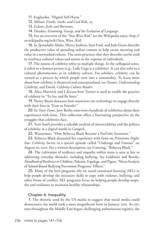 236 notes to pages 141–156
11. Englander, “Digital Self-­Harm.”
12. Milner, Freaks, Geeks, and Cool Kids, 25.
13. Eckert, Jocks and Burnouts.
14. Dunbar, Grooming, Gossip, and the Evolution of Language.
15. For an overview of the “Star Wars Kid,” see the Wikipedia entry: http://
en.wikipedia.org/wiki/Star_Wars_Kid.
16. In Spreadable Media, Henry Jenkins, Sam Ford, and Josh Green describe
the productive value of spreading online content to help create meaning and
value in a networked culture. The same practices that they describe can be used
to reinforce cultural values and norms at the expense of individuals.
17. The notion of celebrity refers to multiple things. In the colloquial sense,
it refers to a famous person (e.g., Lady Gaga is a celebrity). It can also refer to a
cultural phenomenon, as in celebrity culture. For scholars, celebrity can be
viewed as a process by which people turn into a commodity. To learn more
about how celebrity is theorized and conceptualized, see Turner, Understanding
Celebrity; and David, Celebrity Culture Reader.
18. Alice Marwick and I discuss how Twitter is used to enable the practice
of celebrity in “To See and Be Seen.”
19. Nancy Baym discusses how musicians use technology to engage directly
with their fans in “Fans or Friends?”
20. In Toxic Fame, Joey Berlin interviews hundreds of celebrities about their
experiences with fame. This collection offers a fascinating perspective on the
struggles that celebrities face.
21. Terri Senft provides a valuable analysis of microcelebrity and the politics
of celebrity in a digital world in Camgirls.
22. Wasserman, “How Rebecca Black Became a YouTube Sensation.”
23. Rebecca Black discussed her experience with fame on Primetime Night-
line: Celebrity Secrets in a special episode called “Underage and Famous” on
August 10, 2011. For a written description, see Canning, “Rebecca Black.”
24. The cultivation of resilience and empathy within teens is seen as key to
addressing everyday obstacles, including bullying. See Goldstein and Brooks,
Handbook of Resilience in Children; Polanin, Espelage, and Pigott, “Meta-­Analysis
of School-­Based Bullying Prevention Programs’ Effects.”
25. Many of the best programs rely on social emotional learning (SEL) to
help people develop the necessary skills to cope with violence, bullying, and
other forms of conflict. SEL programs focus on helping people develop empa-
thy and resilience to maintain healthy relationships.
Chapter 6. Inequality
1. The rhetoric used by the US media to suggest that social media could
democratize the world took a more magnificent form in January 2011. As citi-
zens throughout the Middle East began challenging authoritarian regimes, the
 
