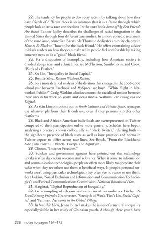 238 notes to pages 164–173
22. The tendency for people to downplay racism by talking about how they
have friends of different races is so common that it is a frame through which
people look at cross-­race connections. In the 2012 book Some of My Best Friends
Are Black, Tanner Colby describes the challenges of racial integration in the
United States through four different case studies. In a more comedic treatment
of the same issue, comedian Baratunde Thurston dedicates an entire chapter in
How to Be Black to “how to be the black friend.” He offers entertaining advice
to black readers on how they can make white people feel comfortable by taking
concrete steps to be a “good” black friend.
23. For a discussion of homophily, including how American society is
divided along racial and ethnic lines, see McPherson, Smith-­Lovin, and Cook,
“Birds of a Feather.”
24. See Lin, “Inequality in Social Capital.”
25. Bonilla-­Silva, Racism Without Racists.
26. For a more detailed analysis of the division that emerged in the 2006-­2007
school year between Facebook and MySpace, see boyd, “White Flight in Net-
worked Publics?” Craig Watkins also documents the racialized tension between
these sites in his work on youth and social media. Watkins, The Young and the
Digital.
27. As Siân Lincoln points out in Youth Culture and Private Space, teenagers
use whatever platform their friends use, even if they personally prefer other
platforms.
28. Black and African American individuals are overrepresented on Twitter
compared to their participation online more generally. Scholars have begun
analyzing a practice known colloquially as “Black Twitter,” referring both to
the significant presence of black users as well as how practices and norms in
Twitter appear to differ across race lines. See Brock, “From the Blackhand
Side”; and Florini, “Tweets, Tweeps, and Signifyin’.”
29. Clinton, “Internet Freedom.”
30. Scholars and government agencies have pointed out that technology
uptake is often dependent on contextual relevance. When it comes to information
and communication technologies, people are often more likely to appreciate their
value when they see others use them in beneficial ways. If people’s personal net-
works aren’t using particular technologies, they often see no reason to use them.
See Haddon, “Social Exclusion and Information and Communication Technolo-
gies”; and Federal Communications Commission, National Broadband Plan.
31. Hargittai, “Digital Reproduction of Inequality.”
32. For a sampling of relevant studies on social networks, see Fischer, To
Dwell Among Friends; Granovetter, “Strength of Weak Ties”; Lin, Social Capi-
tal; and Wellman, Networks in the Global Village.
33. In Invisible Users, Jenna Burrell makes the issues of structural inequality
especially visible in her study of Ghanaian youth. Although these youth have
 