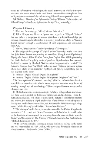 239notes to pages 173–181
access to information technologies, the social networks in which they oper-
ate—and the norms that exist in their home communities—complicate their
ability to connect successfully and meaningfully with more powerful users.
34. Webster, Theories of the Information Society; Webster, “Information and
Urban Change”; Garnham, Information Society Theory as Ideology.
Chapter 7. Literacy
1. Walz and Brownsberger, “(Real) Virtual Education.”
2. Ellen Helsper and Rebecca Eynon have argued, in “Digital Natives,”
that not only is it misguided to assume that there is a digital knowledge gap
between educators and students but it is entirely possible for adults to “become
digital natives” through a combination of skill acquisition and interaction
with ICT.
3. Barlow, “Declaration of the Independence of Cyberspace.”
4. The origin of the concept of “digital natives” is murky. At the same time
that John Perry Barlow was penning his manifesto, Doug Rushkoff published
Playing the Future: What We Can Learn from Digital Kids. While promoting
this book, Rushkoff regularly spoke of youth as digital natives. For example,
Rushkoff is quoted by Elizabeth Weil in a Fast Company article entitled “The
Future Is Younger than You Think” as having said, “Kids are natives in a place
where most adults are immigrants.” Rushkoff and Barlow each told me that he
was inspired by the other.
5. Prensky, “Digital Natives, Digital Immigrants.”
6. Prensky, “Digital Natives, Digital Immigrants: Origins of the Term.”
7. In their report on “Connected Learning,” Mimi Ito and coauthors describe
how different constituencies should come together to enable new forms of
learning through and with technology. This report provides concrete steps that
educators can take.
8. Media literacy is a contentious topic. Scholars, policymakers, and educa-
tors have long contested its definition, parameters, and pedagogy. Those dis-
putes and discussions will likely continue as the nature of the internet morphs
and evolves. For a more in-­depth exploration of the debates surrounding media
literacy and media literacy education, see Aufderheide, Media Literacy; Living-
stone, “Media Literacy”; and Hobbs, “Seven Great Debates.”
9. The history of media literacy education started in the United Kingdom in
1930s when F. R. Leavis and Denys Thompson published what is considered to
be the first instruction manual for teaching about the mass media in schools,
Culture and Environment: The Training of Critical Awareness. See Buckingham,
“Media Education in the UK.”
10. In the United States, the media literacy movement started in the 1960s
and was spearheaded by John Culkin, who advocated for media education in
school curricula. See Moody, “John Culkin.”
 