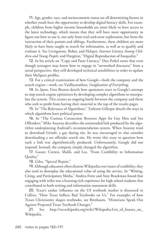 240 notes to pages 182–191
11. Age, gender, race, and socioeconomic status are all determining factors in
whether youth have the opportunity to develop digital literacy skills. For exam-
ple, children from higher income households are more likely to have access to
the latest technology, which means that they will have more opportunity to
figure out how to use it, not only from trial-­and-­error exploration, but from the
instruction of their parents and siblings. Furthermore, these children are more
likely to have been taught to search for information, as well as to qualify and
evaluate it. See Livingstone, Bober, and Helsper, Internet Literacy Among Chil-
dren and Young People; and Hargittai, “Digital Reproduction of Inequality.”
12. In his article on “Copy and Paste Literacy,” Dan Perkel notes that even
though teenagers may know how to engage in “networked discourse” from a
social perspective, they still developed technical sensibilities in order to update
their MySpace profiles.
13. For a critical examination of how Google—both the company and the
search engine—work, see Vaidhyanathan, Googlization of Everything.
14. In Spam, Finn Bruton details how spammers react to Google’s attempt
to stop search engine optimizers by developing complex algorithms to manipu-
late the system. This creates an ongoing battle between the company and those
who seek to profit from having their material at the top of the results pages.
15. In “The Relevance of Algorithms,” Tarleton Gillespie details the ways in
which algorithms have political power.
16. In “The Curious Connection Between Apps for Gay Men and Sex
Offenders,” Mike Ananny describes the unintended link produced by the algo-
rithm underpinning Android’s recommendation system. When Ananny tried
to download Grindr, a gay dating site, he was encouraged to also consider
downloading a sex offender search site. He wrote this essay to question how
such a link was algorithmically produced. Unfortunately, Google did not
respond. Instead, the company simply changed the algorithm.
17. Gasser, Cortesi, Malik, and Lee, “From Credibility to Information
Quality.”
18. Giles, “Special Report.”
19. Although educators often dismiss Wikipedia over issues of credibility, they
also tend to downplay the educational value of using the service. In “Writing,
Citing, and Participatory Media,” Andrea Forte and Amy Bruckman found that
engaging with wikis was a learning-­rich experience for high school students that
contributed to both writing and information assessment skills.
20. Texas’s undue influence on the US textbook market is discussed in
Collins, “How Texas Inflicts Bad Textbooks on Us.” For examples of how
Texan Christianity shapes textbooks, see Birnbaum, “Historians Speak Out
Against Proposed Texas Textbook Changes.”
21. See http://en.wikipedia.org/wiki/Wikipedia:List_of_hoaxes_on_
Wikipedia.
 