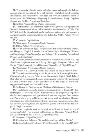 241notes to pages 191–195
22. The potential of social media and other recent technologies for helping
address issues in information flow and curation—including crowd-­sourcing,
classification, and cooperation—has been the topic of numerous books in
recent years. See Weinberger, Everything Is Miscellaneous; Shirky, Cognitive
Surplus; and Benkler, Penguin and Leviathan.
23. Jenkins, “Reconsidering Digital Immigrants.”
24. The first official use of the term digital divide appeared in a report by the
National Telecommunications and Information Administration (NTIA). The
NTIA defined the digital divide as the gap between those who had access to a
computer and the internet and those who didn’t. See NTIA, Falling Through
the Net.
25. Compaine, Digital Divide.
26. Warschauer, Technology and Social Inclusion.
27. NTIA, Falling Through the Net.
28. For an overview of digital inequality and the various scholarly strands,
see Hargittai, “Digital Reproduction of Inequality”; Mossberger, Tolbert,
and Stansburgy, Virtual Inequality; and Selwyn, “Reconsidering Political and
Popular Understandings.”
29. Federal Communications Commission, National Broadband Plan. See
also Eszter Hargittai’s work on skill, e.g., DiMaggio, Hargittai, Celeste, and
Shafer, “Digital Inequality”; and Hargittai, “Second-­Level Digital Divide.”
30. Warschauer, Technology and Social Inclusion.
31. Lenhart et al., “Teens, Kindness and Cruelty on Social Network Sites.”
32. The politics surrounding access for youth are far from straightforward.
Christian Sandvig notes, in “Unexpected Outcomes in Digital Divide Policy,”
that when given unstructured access, young people prefer to play games and
use chat, activities that are not considered to be the types of “beneficial”
engagement that policymakers had in mind.
33. Jenkins et al., Confronting the Challenges of Participatory Culture.
34. The ability to access the internet without restriction is described by Esz-
ter Hargittai as “autonomy of use.” Autonomy of use has a significant impact on
the depth of engagement and type of benefit that can be gained from internet
use. Youth who rely on public sources of access, such as schools or libraries,
often face major obstacles that impede their usage and impact, including phys-
ical distance, opening hours, and equipment quality and availability. See Har-
gittai, “Digital Na(t)ives?”
35. Eszter Hargittai’s work on the topic of skills can be found at: http://
webuse.org/pubs/. Two relevant publications are Hargittai, “Digital Na(t)­
ives?”; and Hargittai and Hinnant, “Digital Inequality.”
36. Hargittai, “Digital Na(t)ives?”
37. Crawford and Robinson, “Beyond Generations and New Media.”
38. Epstein, Nisbet, and Gillespie, “Who’s Responsible for the Digital Divide?”
 