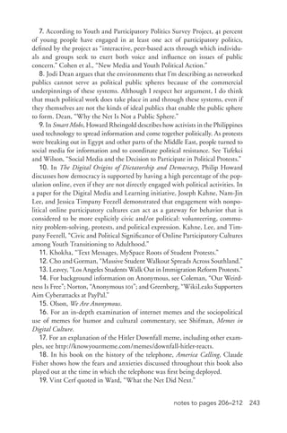 243notes to pages 206–212
7. According to Youth and Participatory Politics Survey Project, 41 percent
of young people have engaged in at least one act of participatory politics,
defined by the project as “interactive, peer-­based acts through which individu-
als and groups seek to exert both voice and influence on issues of public
concern.” Cohen et al., “New Media and Youth Political Action.”
8. Jodi Dean argues that the environments that I’m describing as networked
publics cannot serve as political public spheres because of the commercial
underpinnings of these systems. Although I respect her argument, I do think
that much political work does take place in and through these systems, even if
they themselves are not the kinds of ideal publics that enable the public sphere
to form. Dean, “Why the Net Is Not a Public Sphere.”
9. In Smart Mobs, Howard Rheingold describes how activists in the Philippines
used technology to spread information and come together politically. As protests
were breaking out in Egypt and other parts of the Middle East, people turned to
social media for information and to coordinate political resistance. See Tufekci
and Wilson, “Social Media and the Decision to Participate in Political Protests.”
10. In The Digital Origins of Dictatorship and Democracy, Philip Howard
discusses how democracy is supported by having a high percentage of the pop-
ulation online, even if they are not directly engaged with political activities. In
a paper for the Digital Media and Learning initiative, Joseph Kahne, Nam-­Jin
Lee, and Jessica Timpany Feezell demonstrated that engagement with nonpo-
litical online participatory cultures can act as a gateway for behavior that is
considered to be more explicitly civic and/or political: volunteering, commu-
nity problem-­solving, protests, and political expression. Kahne, Lee, and Tim-
pany Feezell, “Civic and Political Significance of Online Participatory Cultures
among Youth Transitioning to Adulthood.”
11. Khokha, “Text Messages, MySpace Roots of Student Protests.”
12. Cho and Gorman, “Massive Student Walkout Spreads Across Southland.”
13. Leavey, “Los Angeles Students Walk Out in Immigration Reform Protests.”
14. For background information on Anonymous, see Coleman, “Our Weird-
ness Is Free”; Norton, “Anonymous 101”; and Greenberg, “WikiLeaks Supporters
Aim Cyberattacks at PayPal.”
15. Olson, We Are Anonymous.
16. For an in-­depth examination of internet memes and the sociopolitical
use of memes for humor and cultural commentary, see Shifman, Memes in
Digital Culture.
17. For an explanation of the Hitler Downfall meme, including other exam-
ples, see http://knowyourmeme.com/memes/downfall-­hitler-­reacts.
18. In his book on the history of the telephone, America Calling, Claude
Fisher shows how the fears and anxieties discussed throughout this book also
played out at the time in which the telephone was first being deployed.
19. Vint Cerf quoted in Ward, “What the Net Did Next.”
 
