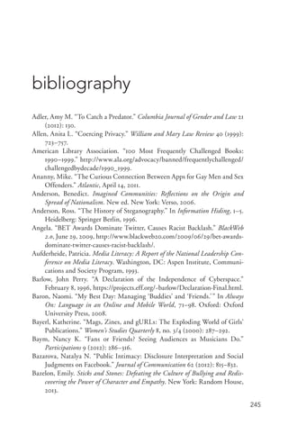 245
bibliography
Adler, Amy M. “To Catch a Predator.” Columbia Journal of Gender and Law 21
(2012): 130.
Allen, Anita L. “Coercing Privacy.” William and Mary Law Review 40 (1999):
723–757.
American Library Association. “100 Most Frequently Challenged Books:
1990–1999.” http://www.ala.org/advocacy/banned/frequentlychallenged/
challengedbydecade/1990_1999.
Ananny, Mike. “The Curious Connection Between Apps for Gay Men and Sex
Offenders.” Atlantic, April 14, 2011.
Anderson, Benedict. Imagined Communities: Reflections on the Origin and
Spread of Nationalism. New ed. New York: Verso, 2006.
Anderson, Ross. “The History of Steganography.” In Information Hiding, 1–5.
Heidelberg: Springer Berlin, 1996.
Angela. “BET Awards Dominate Twitter, Causes Racist Backlash.” BlackWeb
2.0, June 29, 2009, http://www.blackweb20.com/2009/06/29/bet-­awards-­
dominate-­twitter-­causes-­racist-­backlash/.
Aufderheide, Patricia. Media Literacy: A Report of the National Leadership Con-
ference on Media Literacy. Washington, DC: Aspen Institute, Communi-
cations and Society Program, 1993.
Barlow, John Perry. “A Declaration of the Independence of Cyberspace.”
February 8, 1996, https://projects.eff.org/~barlow/Declaration-­Final.html.
Baron, Naomi. “My Best Day: Managing ‘Buddies’ and ‘Friends.’” In Always
On: Language in an Online and Mobile World, 71–98. Oxford: Oxford
University Press, 2008.
Bayerl, Katherine. “Mags, Zines, and gURLs: The Exploding World of Girls’
Publications.” Women’s Studies Quarterly 8, no. 3/4 (2000): 287–292.
Baym, Nancy K. “Fans or Friends? Seeing Audiences as Musicians Do.”
Participations 9 (2012): 286–316.
Bazarova, Natalya N. “Public Intimacy: Disclosure Interpretation and Social
Judgments on Facebook.” Journal of Communication 62 (2012): 815–832.
Bazelon, Emily. Sticks and Stones: Defeating the Culture of Bullying and Redis-
covering the Power of Character and Empathy. New York: Random House,
2013.
 