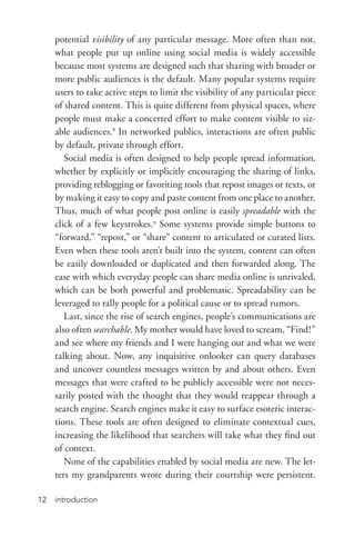 introduction12
potential visibility of any particular message. More often than not,
what people put up online using social media is widely accessible
because most systems are designed such that sharing with broader or
more public audiences is the default. Many popular systems require
users to take active steps to limit the visibility of any particular piece
of shared content. This is quite different from physical spaces, where
people must make a concerted effort to make content visible to siz-
able audiences.8
In networked publics, interactions are often public
by default, private through effort.
Social media is often designed to help people spread information,
whether by explicitly or implicitly encouraging the sharing of links,
providing reblogging or favoriting tools that repost images or texts, or
by making it easy to copy and paste content from one place to another.
Thus, much of what people post online is easily spreadable with the
click of a few keystrokes.9
Some systems provide simple buttons to
“forward,” “repost,” or “share” content to articulated or curated lists.
Even when these tools aren’t built into the system, content can often
be easily downloaded or duplicated and then forwarded along. The
ease with which everyday people can share media online is unrivaled,
which can be both powerful and problematic. Spreadability can be
leveraged to rally people for a political cause or to spread rumors.
Last, since the rise of search engines, people’s communications are
also often searchable. My mother would have loved to scream, “Find!”
and see where my friends and I were hanging out and what we were
talking about. Now, any inquisitive onlooker can query databases
and uncover countless messages written by and about others. Even
messages that were crafted to be publicly accessible were not neces-
sarily posted with the thought that they would reappear through a
search engine. Search engines make it easy to surface esoteric interac-
tions. These tools are often designed to eliminate contextual cues,
increasing the likelihood that searchers will take what they find out
of context.
None of the capabilities enabled by social media are new. The let-
ters my grandparents wrote during their courtship were persistent.
 