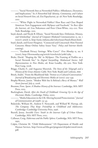 bibliography 247
———. “Social Network Sites as Networked Publics: Affordances, Dynamics,
and Implications.” In A Networked Self: Identity, Community, and Culture
on Social Network Sites, ed. Zizi Papacharissi, 39–58. New York: Routledge,
2011.
———. “White Flight in Networked Publics? How Race and Class Shaped
American Teen Engagement with MySpace and Facebook.” In Race After
the Internet, ed. Lisa Nakamura and Peter Chow-­White, 203–222. New
York: Routledge, 2011.
boyd, danah, and Nicole B. Ellison. “Social Network Sites: Definition, History,
and Scholarship.” Journal of Computer-­Mediated Communication 13, no. 1
(2007): article 11, http://jcmc.indiana.edu/vol13/issue1/boyd.ellison.html.
boyd, danah, and Eszter Hargittai. “Connected and Concerned: How Parental
Concerns About Online Safety Issues Vary.” Policy and Internet (forth-
coming).
———. “Facebook Privacy Settings: Who Cares?” First Monday 15, no. 8
(2010), http://firstmonday.org/article/viewArticle/3086/2589.
Brake, David. “Shaping the ‘Me’ in MySpace: The Framing of Profiles on a
Social Network Site.” In Digital Storytelling, Mediatized Stories: Self-­
Representations in New Media, ed. Knut Lundby, 285–300. New York:
Peter Lang, 2008.
Briggs, Charles F., and Augustus Maverick. The Story of the Telegraph and a
History of the Great Atlantic Cable. New York: Rudd and Carleton, 1858.
Brock, André. “From the Blackhand Side: Twitter as a Cultural Conversation.”
Journal of Broadcasting and Electronic Media 56 (2012): 529–549.
Brophy-­Warren, Jamin. “Modest Web Site Is Behind a Bevy of Memes.” Wall
Street Journal, July 9, 2008.
Brunton, Finn. Spam: A Shadow History of the Internet. Cambridge, MA: MIT
Press, 2013.
Buckingham, David. After the Death of Childhood: Growing Up in the Age of
Electronic Media. Cambridge: Polity, 2000.
———. “Media Education in the UK: Moving beyond Protectionism.” Journal
of Communication 48 (1998): 33–43.
Bukowski, William M., Andrew F. Newcomb, and Willard W. Hartup, eds.
The Company They Keep: Friendship in Childhood and Adolescence.
Cambridge: Cambridge University Press, 1996.
Burrell, Jenna. Invisible Users: Youth in the Internet Cafes of Urban Ghana.
Cambridge, MA: MIT Press, 2012.
Calhoun, Craig. Habermas and the Public Sphere. Cambridge, MA: MIT Press,
1992.
Calpin, Christine M. “Child Maltreatment.” US Department of Health and
Human Services, http://www.acf.hhs.gov/programs/cb/pubs/cm06/cm06.
pdf.
 