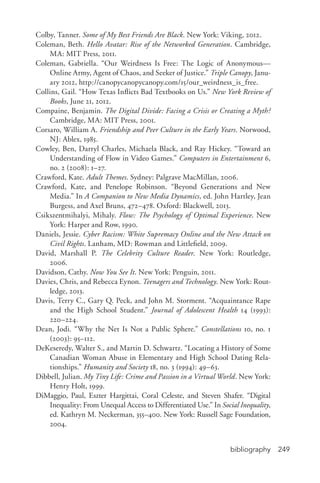 bibliography 249
Colby, Tanner. Some of My Best Friends Are Black. New York: Viking, 2012.
Coleman, Beth. Hello Avatar: Rise of the Networked Generation. Cambridge,
MA: MIT Press, 2011.
Coleman, Gabriella. “Our Weirdness Is Free: The Logic of Anonymous—
Online Army, Agent of Chaos, and Seeker of Justice.” Triple Canopy, Janu-
ary 2012, http://canopycanopycanopy.com/15/our_weirdness_is_free.
Collins, Gail. “How Texas Inflicts Bad Textbooks on Us.” New York Review of
Books, June 21, 2012.
Compaine, Benjamin. The Digital Divide: Facing a Crisis or Creating a Myth?
Cambridge, MA: MIT Press, 2001.
Corsaro, William A. Friendship and Peer Culture in the Early Years. Norwood,
NJ: Ablex, 1985.
Cowley, Ben, Darryl Charles, Michaela Black, and Ray Hickey. “Toward an
Understanding of Flow in Video Games.” Computers in Entertainment 6,
no. 2 (2008): 1–27.
Crawford, Kate. Adult Themes. Sydney: Palgrave MacMillan, 2006.
Crawford, Kate, and Penelope Robinson. “Beyond Generations and New
Media.” In A Companion to New Media Dynamics, ed. John Hartley, Jean
Burgess, and Axel Bruns, 472–478. Oxford: Blackwell, 2013.
Csikszentmihalyi, Mihaly. Flow: The Psychology of Optimal Experience. New
York: Harper and Row, 1990.
Daniels, Jessie. Cyber Racism: White Supremacy Online and the New Attack on
Civil Rights. Lanham, MD: Rowman and Littlefield, 2009.
David, Marshall P. The Celebrity Culture Reader. New York: Routledge,
2006.
Davidson, Cathy. Now You See It. New York: Penguin, 2011.
Davies, Chris, and Rebecca Eynon. Teenagers and Technology. New York: Rout-
ledge, 2013.
Davis, Terry C., Gary Q. Peck, and John M. Storment. “Acquaintance Rape
and the High School Student.” Journal of Adolescent Health 14 (1993):
220–224.
Dean, Jodi. “Why the Net Is Not a Public Sphere.” Constellations 10, no. 1
(2003): 95–112.
DeKeseredy, Walter S., and Martin D. Schwartz. “Locating a History of Some
Canadian Woman Abuse in Elementary and High School Dating Rela-
tionships.” Humanity and Society 18, no. 3 (1994): 49–63.
Dibbell, Julian. My Tiny Life: Crime and Passion in a Virtual World. New York:
Henry Holt, 1999.
DiMaggio, Paul, Eszter Hargittai, Coral Celeste, and Steven Shafer. “Digital
Inequality: From Unequal Access to Differentiated Use.” In Social Inequality,
ed. Kathryn M. Neckerman, 355–400. New York: Russell Sage Foundation,
2004.
 