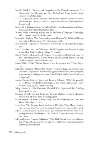 bibliography250
Donath, Judith S. “Identity and Deception in the Virtual Community.” In
Communities in Cyberspace, ed. Peter Kollock and Marc Smith, 29–59.
London: Routledge, 1999.
———. “Signals in Social Supernets.” Journal of Computer-­Mediated Commu-
nication 13, no. 1 (2007): article 12, http://jcmc.indiana.edu/vol13/issue1/
donath.html.
Drori, Gili S. Global E-­litism: Digital Technology, Social Inequality, and Trans-
nationality. New York: Macmillan, 2005.
Dunbar, Robin. Grooming, Gossip, and the Evolution of Language. Cambridge,
MA: Harvard University Press, 1998.
Duncombe, Stephen. Notes from Underground: Zines and the Politics of Alterna-
tive Culture. Bloomington, IN: Microcosm, 2008.
Dyer, Richard. “Lighting for Whiteness.” In White, 89–103. London: Routledge,
1997.
Eckert, Penelope. Jocks and Burnouts: Social Categories and Identity in High
School. New York: Teachers College Press, 1989.
Ellison, Nicole, and danah boyd. “Sociality Through Social Network Sites.” In
The Oxford Handbook of Internet Studies, ed. William H. Dutton, 151–172.
Oxford: Oxford University Press, 2013.
Elmer-­DeWitt, Philip. “Online Erotica: On a Screen near You.” Time, July 3,
1995.
Englander, Elizabeth. “Digital Self-­Harm: Frequency, Type, Motivations, and
Outcomes.” Report of the Massachusetts Aggression Reduction Center, June 2012,
http://webhost.bridgew.edu/marc/DIGITAL%20SELF%20HARM%
20report.pdf.
Epstein, Dmitry, Erik C. Nisbet, and Tarleton Gillespie. “Who’s Responsible
for the Digital Divide? Public Perceptions and Policy Implications.” Infor-
mation Society, 27, no. 2 (2011): 92–104.
Erdely, Sabrina R. “Kiki Kannibal: The Girl Who Played with Fire.” Rolling
Stone, April 28, 2011.
Espelage, Dorothy L., and Susan M. Swearer. Bullying in North American
Schools. 2nd ed. New York: Routledge, 2011.
Fackler, Martin. “In Korea, a Boot Camp Cure for Web Obsession.” New York
Times, November 18, 2007.
Favro, Tony. “City Mayors: Youth Curfews in US Cities.” City Mayors Society,
July 21, 2009, http://www.citymayors.com/society/usa-­youth-­curfews.html.
Federal Communications Commission. The National Broadband Plan: Con-
necting America. Washington, DC: Federal Communications Commis-
sion, 2010.
Federwisch, Anne. “Internet Addiction?” NurseWeek, August 8, 1997. Available at:
http://web.archive.org/web/20120421170545/http://www.nurseweek.com/
features/97-­8/iadct.html.
 