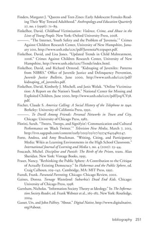 bibliography 251
Finders, Margaret J. “Queens and Teen Zines: Early Adolescent Females Read-
ing Their Way Toward Adulthood.” Anthropology and Education Quarterly
27, no. 1 (1996): 71–89.
Finkelhor, David. Childhood Victimization: Violence, Crime, and Abuse in the
Lives of Young People. New York: Oxford University Press, 2008.
———. “The Internet, Youth Safety and the Problem of ‘Juvenoia.’” Crimes
Against Children Research Center, University of New Hampshire, Janu-
ary 2011, http://www.unh.edu/ccrc/pdf/Juvenoia%20paper.pdf.
Finkelhor, David, and Lisa Jones. “Updated Trends in Child Maltreatment,
2006.” Crimes Against Children Research Center, University of New
Hampshire, http://www.unh.edu/ccrc/Trends/index.html.
Finkelhor, David, and Richard Ormrod. “Kidnaping of Juveniles: Patterns
from NIBRS.” Office of Juvenile Justice and Delinquency Prevention,
Juvenile Justice Bulletin, June 2000, http://www.unh.edu/ccrc/pdf/
kidnaping_of_juveniles.pdf.
Finkelhor, David, Kimberly J. Mitchell, and Janis Wolak. “Online Victimiza-
tion: A Report on the Nation’s Youth.” National Center for Missing and
Exploited Children, June 2000, http://www.unh.edu/ccrc/pdf/jvq/CV38.
pdf.
Fischer, Claude S. America Calling: A Social History of the Telephone to 1940.
Berkeley: University of California Press, 1992.
———. To Dwell Among Friends: Personal Networks in Town and City.
Chicago: University of Chicago Press, 1982.
Florini, Sarah. “Tweets, Tweeps, and Signifyin’: Communication and Cultural
Performance on ‘Black Twitter.’” Television New Media, March 7, 2013,
http://tvn.sagepub.com/content/early/2013/03/07/1527476413480247.
Forte, Andrea, and Amy Bruckman. “Writing, Citing, and Participatory
Media: Wikis as Learning Environments in the High School Classroom.”
International Journal of Learning and Media 1, no. 4 (2010): 23–44.
Foucault, Michel. Discipline and Punish: The Birth of the Prison, trans. Alan
Sheridan. New York: Vintage Books, 1995.
Fraser, Nancy. “Rethinking the Public Sphere: A Contribution to the Critique
of Actually Existing Democracy.” In Habermas and the Public Sphere, ed.
Craig Calhoun, 109–142. Cambridge, MA: MIT Press, 1992.
Furedi, Frank. Paranoid Parenting. Chicago: Chicago Review, 2002.
Gaines, Donna. Teenage Wasteland: Suburbia’s Dead End Kids. Chicago:
University of Chicago Press, 1998.
Garnham, Nicholas. “Information Society Theory as Ideology.” In The Informa-
tion Society Reader, ed. Frank Webster et al., 165–182. New York: Routledge,
2004.
Gasser, Urs, and John Palfrey. “About.” Digital Native, http://www.digitalnative.
org/#about.
 