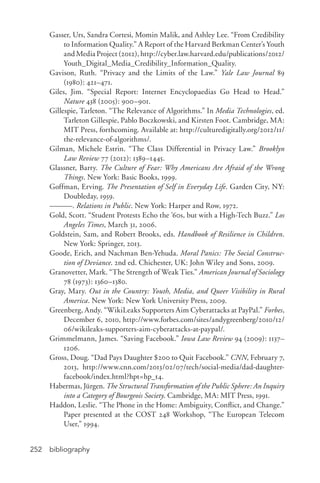 bibliography252
Gasser, Urs, Sandra Cortesi, Momin Malik, and Ashley Lee. “From Credibility
to Information Quality.” A Report of the Harvard Berkman Center’s Youth
and Media Project (2012), http://cyber.law.harvard.edu/publications/2012/
Youth_Digital_Media_Credibility_Information_Quality.
Gavison, Ruth. “Privacy and the Limits of the Law.” Yale Law Journal 89
(1980): 421–471.
Giles, Jim. “Special Report: Internet Encyclopaedias Go Head to Head.”
Nature 438 (2005): 900–901.
Gillespie, Tarleton. “The Relevance of Algorithms.” In Media Technologies, ed.
Tarleton Gillespie, Pablo Boczkowski, and Kirsten Foot. Cambridge, MA:
MIT Press, forthcoming. Available at: http://culturedigitally.org/2012/11/
the-­relevance-­of-­algorithms/.
Gilman, Michele Estrin. “The Class Differential in Privacy Law.” Brooklyn
Law Review 77 (2012): 1389–1445.
Glassner, Barry. The Culture of Fear: Why Americans Are Afraid of the Wrong
Things. New York: Basic Books, 1999.
Goffman, Erving. The Presentation of Self in Everyday Life. Garden City, NY:
Doubleday, 1959.
———. Relations in Public. New York: Harper and Row, 1972.
Gold, Scott. “Student Protests Echo the ’60s, but with a High-­Tech Buzz.” Los
Angeles Times, March 31, 2006.
Goldstein, Sam, and Robert Brooks, eds. Handbook of Resilience in Children.
New York: Springer, 2013.
Goode, Erich, and Nachman Ben-­Yehuda. Moral Panics: The Social Construc-
tion of Deviance. 2nd ed. Chichester, UK: John Wiley and Sons, 2009.
Granovetter, Mark. “The Strength of Weak Ties.” American Journal of Sociology
78 (1973): 1360–1380.
Gray, Mary. Out in the Country: Youth, Media, and Queer Visibility in Rural
America. New York: New York University Press, 2009.
Greenberg, Andy. “WikiLeaks Supporters Aim Cyberattacks at PayPal.” Forbes,
December 6, 2010, http://www.forbes.com/sites/andygreenberg/2010/12/
06/wikileaks-­supporters-­aim-­cyberattacks-­at-­paypal/.
Grimmelmann, James. “Saving Facebook.” Iowa Law Review 94 (2009): 1137–
1206.
Gross, Doug. “Dad Pays Daughter $200 to Quit Facebook.” CNN, February 7,
2013, http://www.cnn.com/2013/02/07/tech/social-­media/dad-­daughter-­
facebook/index.html?hpt=hp_t4.
Habermas, Jürgen. The Structural Transformation of the Public Sphere: An Inquiry
into a Category of Bourgeois Society. Cambridge, MA: MIT Press, 1991.
Haddon, Leslie. “The Phone in the Home: Ambiguity, Conflict, and Change.”
Paper presented at the COST 248 Workshop, “The European Telecom
User,” 1994.
 