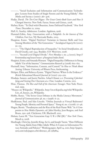 bibliography 253
———. “Social Exclusion and Information and Communication Technolo-
gies: Lessons from Studies of Single Parents and the Young Elderly.” New
Media and Society 2 (2000): 387–406.
Hadju, David. The Ten-­Cent Plague: The Great Comic-­Book Scare and How It
Changed America. New York: Farrar, Straus and Giroux, 2008.
Hafner, Katie. “To Deal with Obsession, Some Defriend Facebook.” New York
Times, December 21, 2009.
Hall, G. Stanley. Adolescence. London: Appleton, 1908.
Hammel-­Zabin, Amy. Conversations with a Pedophile: In the Interest of Our
Children. Fort Lee, NJ: Barricade Books, 2003.
Hargittai, Eszter. “Digital Na(t)ives? Variation in Internet Skills and Uses
Among Members of the ‘Net Generation.’” Sociological Inquiry 80 (2010):
92–113.
———. “The Digital Reproduction of Inequality.” In Social Stratification, ed.
David Grusky, 936–944. Boulder, CO: Westview, 2008.
———. “Second-­Level Digital Divide.” First Monday 7, no. 4 (2002), http://
firstmonday.org/issues/issue7 4/hargittai/index.html.
Hargittai, Eszter, and Amanda Hinnant. “Digital Inequality: Differences in Young
Adults’ Use of the Internet.” Communication Research 35 (2008): 602–621.
Hasinoff, Amy. “Information, Consent, and Control.” In How to Think About
Sexting. Urbana: University of Illinois Press, forthcoming.
Helsper, Ellen, and Rebecca Eynon. “Digital Natives: Where Is the Evidence?”
British Educational Research Journal 36 (2010): 503–520.
Hinduja, Sameer, and Justin Patchin. School Climate 2.0: Preventing Cyberbul-
lying and Sexting One Classroom at a Time. London: Corwin, 2012.
Hine, Thomas. The Rise and Fall of the American Teenager. New York: Peren-
nial, 1999.
“Hoaxes on Wikipedia.” Wikipedia, http://en.wikipedia.org/wiki/Wikipedia:
List_of_hoaxes_on_Wikipedia.
Hobbs, Renee. “The Seven Great Debates in the Media Literacy Movement.”
Journal of Communication 48, no. 1 (1998): 6–32.
Hodkinson, Paul, and Siân Lincoln. “Online Journals as Virtual Bedrooms?
Young People, Identity and Personal Space.” Young 16, no. 1 (2008): 27–46.
Hogan, Bernie. “Pseudonyms and the Rise of the Real-­Name Web.” In A Com-
panion to New Media Dynamics, ed. John Hartley, Jean Burgess, and Axel
Bruns, 290–308. Chichester, UK: Blackwell, 2012.
Holson, Laura M. “Text Generation Gap: U R 2 Old (JK).” New York Times,
March 9, 2008.
Hoofnagle, Chris Jay, Jennifer King, Su Li, and Joseph Turow. “How Different
Are Young Adults from Older Adults When It Comes to Information Pri-
vacy Attitudes and Policies?” Working paper, April 14, 2010, http://papers.
ssrn.com/sol3/papers.cfm?abstract_id=1589864.
 
