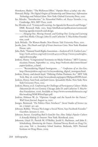 bibliography254
Hosokawa, Shuhei. “The Walkman Effect.” Popular Music 4 (1984): 165–180.
Howard, Philip. The Digital Origins of Dictatorship and Democracy: Information
Technology and Political Islam. New York: Oxford University Press, 2010.
Ito, Mizuko. “Introduction.” In Networked Publics, ed. Kazys Varnelis, 1–14.
Cambridge, MA: MIT Press, 2008.
Ito, Mizuko, et al. “Connected Learning: An Agenda for Research and Design.”
DML Research Hub, 2013, http://dmlhub.net/publications/connected-­
learning-­agenda-­research-­and-­design.
———. Hanging Out, Messing Around, and Geeking Out: Living and Learning
with New Media. Chicago: John D. and Catherine T. MacArthur Founda-
tion, 2008.
Jack, Belinda. The Woman Reader. New Haven: Yale University Press, 2012.
Jacobs, Jane. The Death and Life of Great American Cities. New York: Random
House, 1961.
Jahn, Rich. “National Youth Rights Association—Analysis of U.S. Curfew Laws.”
http://web.archive.org/web/20110814201121/http://www.youthrights.
org/curfewana.php.
Jenkins, Henry. “Congressional Testimony on Media Violence.” MIT Commu-
nications Forum, September 22, 2004, http://web.mit.edu/comm-­forum/
papers/jenkins_ct.html.
———. “Reconsidering Digital Immigrants. . . .” Confessions of an Aca-­Fan,
http://henryjenkins.org/2007/12/reconsidering_digital_immigran.html.
Jenkins, Henry, and danah boyd. “Deleting Online Predators Act.” MIT Talk
Tech, May 26, 2006, http://www.danah.org/papers/MySpaceDOPA.html.
Jenkins, Henry, Sam Ford, and Josh Green. Spreadable Media. New York: New
York University Press, 2013.
Jenkins, Henry, et al. Confronting the Challenges of Participatory Culture: Media
Education for the 21st Century. Chicago: John D. and Catherine T. MacAr-
thur Foundation, 2006. Available at: http://www.newmedialiteracies.org/
files/working/NMLWhitePaper.pdf.
Jenkins, Holman W., Jr. “Opinion: Google and the Search for the Future.”
Wall Street Journal, August 14, 2010.
Joerges, Bernward. “Do Politics Have Artefacts?” Social Studies of Science 29,
no. 3 (1999): 411–431.
Johnson, Bobbie. “Privacy No Longer a Social Norm, Says Facebook Founder.”
Guardian, January 11, 2011.
Johnson, Steven. Everything Bad Is Good for You: How Today’s Popular Culture
Is Actually Making Us Smarter. New York: Riverhead, 2005.
Johnston, Lloyd D., Patrick M. O’Malley, Jerald G. Bachman, and John E.
Schulenberg. Monitoring the Future: National Survey Results on Drug Use,
1975–2009. Vol. 1: Secondary School Students. Bethesda, MD: National
Institute on Drug Abuse, 2009.
 